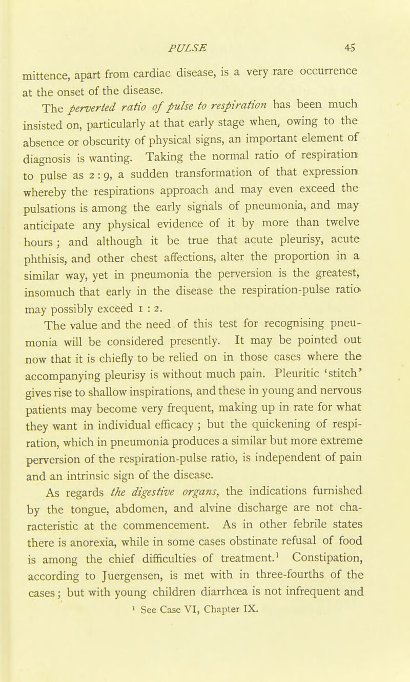 PULSE 4^5 mittence, apart from cardiac disease, is a very rare occurrence at the onset of the disease. The perverted ratio of pulse to respiration has been much insisted on, particularly at that early stage when, owing to the absence or obscurity of physical signs, an important element of diagnosis is wanting. Taking the normal ratio of respiration to pulse as 2 :9, a sudden transformation of that expression whereby the respirations approach and may even exceed the pulsations is among the early signals of pneumonia, and may anticipate any physical evidence of it by more than twelve hours; and although it be true that acute pleurisy, acute phthisis, and other chest affections, alter the proportion in a similar way, yet in pneumonia the perversion is the greatest, insomuch that early in the disease the respiration-pulse ratia may possibly exceed 1:2. The value and the need of this test for recognising pneu- monia will be considered presently. It may be pointed out now that it is chiefly to be relied on in those cases where the accompanying pleurisy is without much pain. Pleuritic 'stitch' gives rise to shallow inspirations, and these in young and nervous patients may become very frequent, making up in rate for what they want in individual efficacy ; but the quickening of respi- ration, which in pneumonia produces a similar but more extreme perversion of the respiration-pulse ratio, is independent of pain and an intrinsic sign of the disease. As regards the digestive organs, the indications furnished by the tongue, abdomen, and alvine discharge are not cha- racteristic at the commencement. As in other febrile states there is anorexia, while in some cases obstinate refusal of food is among the chief difficulties of treatment.' Constipation, according to Juergensen, is met with in three-fourths of the cases; but with young children diarrhoea is not infrequent and > See Case VI, Chapter IX.