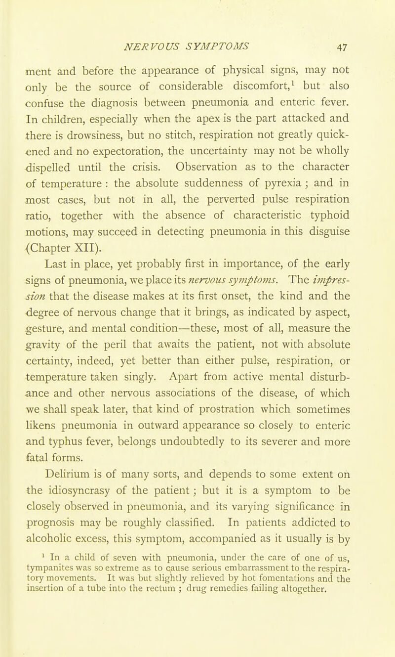 ment and before the appearance of physical signs, may not only be the source of considerable discomfort/ but also confuse the diagnosis between pneumonia and enteric fever. In children, especially when the apex is the part attacked and there is drowsiness, but no stitch, respiration not greatly quick- ened and no expectoration, the uncertainty may not be wholly dispelled until the crisis. Observation as to the character of temperature : the absolute suddenness of pyrexia; and in most cases, but not in all, the perverted pulse respiration ratio, together with the absence of characteristic typhoid motions, may succeed in detecting pneumonia in this disguise (Chapter XII). Last in place, yet probably first in importance, of the early signs of pneumonia, we place its nervous sympto7ns. The impres- Mon that the disease makes at its first onset, the kind and the degree of nervous change that it brings, as indicated by aspect, gesture, and mental condition—these, most of all, measure the gravity of the peril that awaits the patient, not with absolute certainty, indeed, yet better than either pulse, respiration, or temperature taken singly. Apart from active mental disturb- ance and other nervous associations of the disease, of which we shall speak later, that kind of prostration which sometimes likens pneumonia in outward appearance so closely to enteric and tjrphus fever, belongs undoubtedly to its severer and more fatal forms. Delirium is of many sorts, and depends to some extent on the idiosyncrasy of the patient; but it is a symptom to be closely observed in pneumonia, and its varying significance in prognosis may be roughly classified. In patients addicted to alcoholic excess, this symptom, accompanied as it usually is by ' In a child of seven with pneumonia, under the care of one of us, tympanites was so extreme as to cause serious embarrassment to the respira- tory movements. It was but slightly relieved by hot fomentations and the insertion of a tube into the rectum ; drug remedies failing altogether.