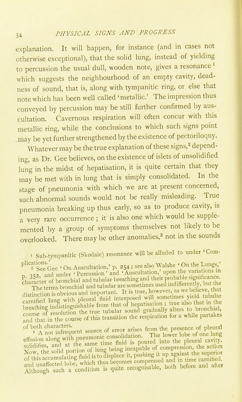 explanation. It will happen, for instance (and in cases not otherwise exceptional), that the solid lung, instead of yielding to percussion the usual dull, wooden note, gives a resonance' which suggests the neighbourhood of an empty cavity, dead- ness of sound, that is, along with tympanitic ring, or else that note which has been well called ' metallic' The impression thus conveyed by percussion may be still further confirmed by aus- cultation. Cavernous respiration will often concur with this metallic ring, while the conclusions to which such signs point -may be yet further strengthened by the existence of pectoriloquy. Whatever may be the true explanation of these signs,^ depend- ing, as Dr. Gee believes, on the existence of islets of unsolidified lung in the midst of hepatisation, it is quite certain that they may be met with in lung that is simply consolidated. In the stage of pneumonia with which we are at present concerned, such abnormal sounds would not be really misleading. True pneumonia breaking up thus early, so as to produce cavity, is a very rare occurrence ; it is also one which would be supple- mented by a group of symptoms themselves not likely to be overlooked. There may be other anomalies,^ not in the sounds 1 Sub-tympanitic (Skodaic) resonance will be alluded to under 'Com- 'sTe Gee ' On Auscultation,' p. 254 ; see also ^yalshe ' On the Lungs,' n and under ' Percussion ' and 'Auscultation,' upon the variations in Eharfcter of bronchial and tubular breathing and their probable -gmhcance The terms bronchial and tubular are sometimes used indifferently, but the distinction is obvious and important. It is true, however, as we believe that filn h nrwUh pleural fluid interposed will sometimes yield tubular a^Saf in the course of this transition the respiration for a while partakes °'^°'a norSuent source of error arises from the presence of pleurd