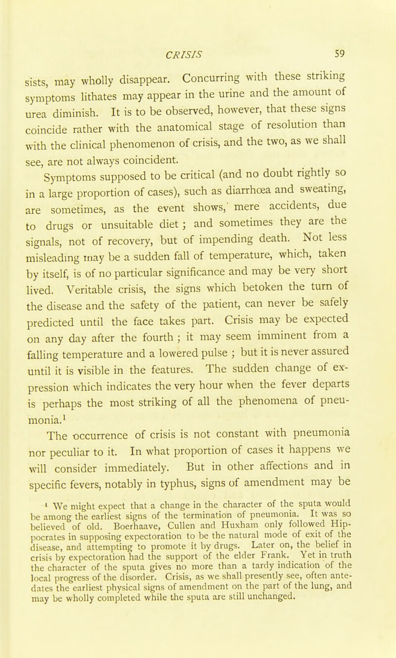 sists, may wholly disappear. Concurring with these striking symptoms lithates may appear in the urine and the amount of urea diminish. It is to be observed, however, that these signs coincide rather with the anatomical stage of resolution than with the clinical phenomenon of crisis, and the two, as we shall see, are not always coincident. Symptoms supposed to be critical (and no doubt rightly so in a large proportion of cases), such as diarrhcea and sweating, are sometimes, as the event shows,' mere accidents, due to drugs or unsuitable diet; and sometimes they are the signals, not of recovery, but of impending death. Not less misleadmg may be a sudden fall of temperature, which, taken by itself, is of no particular significance and may be very short lived. Veritable crisis, the signs which betoken the turn of the disease and the safety of the patient, can never be safely predicted until the face takes part. Crisis may be expected on any day after the fourth ; it may seem imminent from a falling temperature and a lowered pulse ; but it is never assured until it is visible in the features. The sudden change of ex- pression which indicates the very hour when the fever departs is perhaps the most striking of all the phenomena of pneu- monia.' The occurrence of crisis is not constant with pneumonia nor peculiar to it. In what proportion of cases it happens we will consider immediately. But in other affections and in specific fevers, notably in typhus, signs of amendment may be ' We might expect that a change in the character of the sputa would be among the earliest signs of the termination of pneumonia. It was so believed of old. Boerhaave, CuUen and Huxham only followed Hip- pocrates in supposing expectoration to be the natural mode of exit of the disease, and attempting to promote it by drugs. Later on, the belief in crisis by expectoration had the support of the elder Frank. Yet in truth the character of the sputa gives no more than a tardy indication of the local progress of the disorder. Crisis, as we shall presently see, often ante- dates the earliest physical signs of amendment on the part of the lung, and may be wholly completed while the sputa are still unchanged.