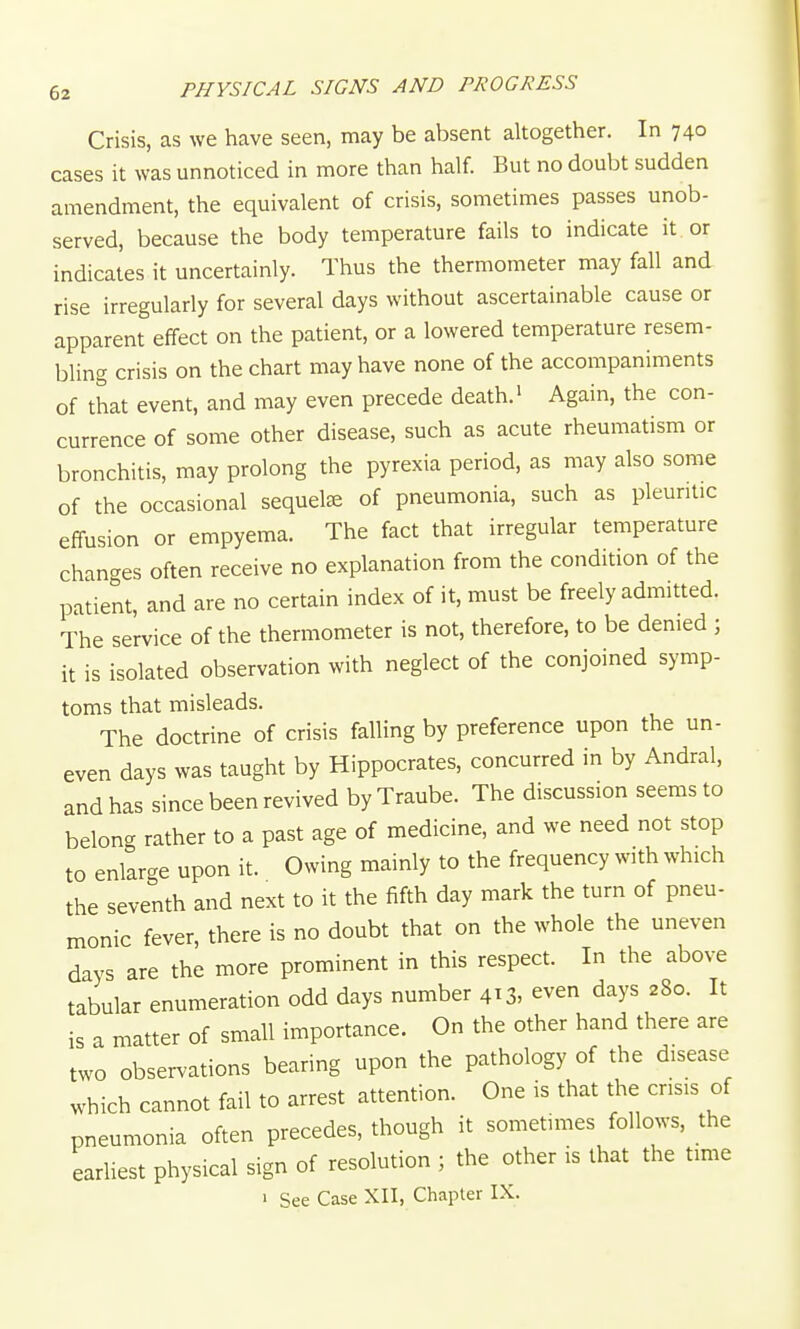 Crisis, as we have seen, may be absent altogether. In 740 cases it was unnoticed in more than half. But no doubt sudden amendment, the equivalent of crisis, sometimes passes unob- served, because the body temperature fails to indicate it or indicates it uncertainly. Thus the thermometer may fall and rise irregularly for several days without ascertainable cause or apparent effect on the patient, or a lowered temperature resem- bling crisis on the chart may have none of the accompaniments of that event, and may even precede death.' Again, the con- currence of some other disease, such as acute rheumatism or bronchitis, may prolong the pyrexia period, as may also some of the occasional sequete of pneumonia, such as pleuritic effusion or empyema. The fact that irregular temperature changes often receive no explanation from the condition of the patient, and are no certain index of it, must be freely admitted. The service of the thermometer is not, therefore, to be denied ; it is isolated observation with neglect of the conjoined symp- toms that misleads. The doctrine of crisis falling by preference upon the un- even days was taught by Hippocrates, concurred in by Andral, and has since been revived byTraube. The discussion seems to belong rather to a past age of medicine, and we need not stop to enlarge upon it. Owing mainly to the frequency with which the seventh and next to it the fifth day mark the turn of pneu- monic fever, there is no doubt that on the whole the uneven days are the more prominent in this respect. In the above tabular enumeration odd days number 413, even days 280. It is a matter of small importance. On the other hand there are two observations bearing upon the pathology of the disease which cannot fail to arrest attention. One is that the crisis of pneumonia often precedes, though it sometimes follows, the earliest physical sign of resolution ; the other is that the time 1 See Case XII, Chapter IX.