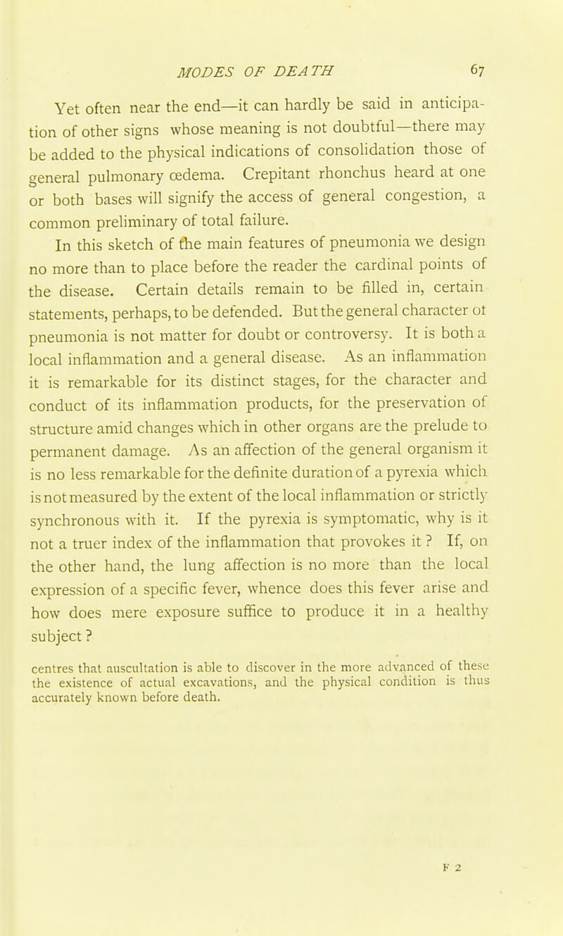 Yet often near the end—it can hardly be said in anticipa- tion of other signs whose meaning is not doubtful—there may be added to the physical indications of consolidation those of general pulmonary oedema. Crepitant rhonchus heard at one or both bases will signify the access of general congestion, a common preliminary of total failure. In this sketch of the main features of pneumonia we design no more than to place before the reader the cardinal points of the disease. Certain details remain to be filled in, certain statements, perhaps, to be defended. But the general character ot pneumonia is not matter for doubt or controversy. It is both a local inflammation and a general disease. As an inflammation it is remarkable for its distinct stages, for the character and conduct of its inflammation products, for the preservation of structure amid changes which in other organs are the prelude to permanent damage. As an affection of the general organism it is no less remarkable for the definite duration of a pyrexia which is not measured by the extent of the local inflammation or strictly synchronous with it. If the pyrexia is symptomatic, why is it not a truer index of the inflammation that provokes it ? If, on the other hand, the lung affection is no more than the local expression of a specific fever, whence does this fever arise and how does mere exposure suffice to produce it in a healthy subject ? centres that auscultation is able to discover in the more advanced of these the existence of actual excavations, and the physical condition is thus accurately known before death.