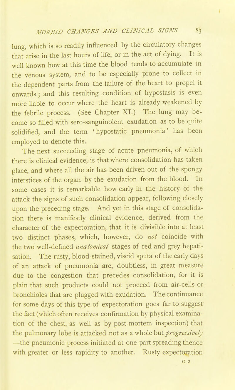 lung, which is so readily influenced by the circulatory changes that arise in the last hours of life, or in the act of dying. It is well known how at this time the blood tends to accumulate in the venous system, and to be especially prone to collect in the dependent parts from the failure of the heart to propel it onwards; and this resulting condition of hypostasis is even more liable to occur where the heart is already weakened by the febrile process. (See Chapter XI.) The lung may be- come so filled with sero-sanguinolent exudation as to be quite solidified, and the term ' hypostatic pneumonia' has been employed to denote this. The next succeeding stage of acute pneumonia, of which there is clinical evidence, is that where consolidation has taken place, and where all the air has been driven out of the spongy interstices of the organ by the exudation from the blood. In some cases it is remarkable how early in the history of the attack the signs of such consolidation appear, following closely upon the preceding stage. And yet in this stage of consolida- tion there is manifestly clinical evidence, derived from the character of the expectoration, that it is divisible into at least two distinct phases, which, however, do not coincide with the two well-defined anatomical stages of red and grey hepati- sation. The rusty, blood-stained, viscid sputa of the early days of an attack of pneumonia are, doubtless, in great measure due to the congestion that precedes consolidation, for it is plain that such products could not proceed from air-cells or bronchioles that are plugged with exudation. The continuance for some days of this type of expectoration goes far to suggest the fact (which often receives confirmation by physical examina- tion of the chest, as well as by post-mortem inspection) that the pulmonary lobe is attacked not as a whole but progressively —the pneumonic process initiated at one part spreading thence with greater or less rapidity to another. Rusty expectoration G 2