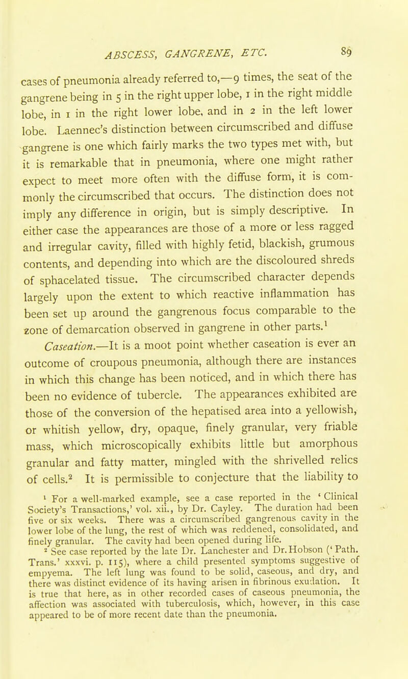 ABSCESS, GANGRENE, ETC. 8$ cases of pneumonia already referred to—9 times, the seat of the gangrene being in 5 in the right upper lobe, i in the right middle lobe, in i in the right lower lobe, and in 2 in the left lower lobe. Laennec's distinction between circumscribed and diffuse •gangrene is one which fairly marks the two types met with, but it is remarkable that in pneumonia, where one might rather expect to meet more often with the diffuse form, it is com- monly the circumscribed that occurs. The distinction does not imply any difference in origin, but is simply descriptive. In either case the appearances are those of a more or less ragged and irregular cavity, filled with highly fetid, blackish, grumous contents, and depending into which are the discoloured shreds of sphacelated tissue. The circumscribed character depends largely upon the extent to which reactive inflammation has been set up around the gangrenous focus comparable to the zone of demarcation observed in gangrene in other parts.' Caseation.—It is a moot point whether caseation is ever an outcome of croupous pneumonia, although there are instances in which this change has been noticed, and in which there has been no evidence of tubercle. The appearances exhibited are those of the conversion of the hepatised area into a yellowish, or whitish yellow, dry, opaque, finely granular, very friable mass, which microscopically exhibits little but amorphous granular and fatty matter, mingled with the shrivelled relics of cells.2 It is permissible to conjecture that the liability to ' For a well-marked example, see a case reported in the ' Clinical Society's Transactions,' vol. xii., by Dr. Cayley. The duration had been five or six weeks. There was a circumscribed gangrenous cavity in the lower lobe of the lung, the rest of which was reddened, consolidated, and finely granular. The cavity had been opened during life. ^ See case reported by the late Dr. Lanchester and Dr.Hobson (' Path. Trans.' xxxvi. p. 115), where a child presented symptoms suggestive of empyema. The left lung was found to be solid, caseous, and dry, and there was distinct evidence of its having arisen in fibrinous exudation. It is true that here, as in other recorded cases of caseous pneumonia, the affection was associated with tuberculosis, which, however, in this case appeared to be of more recent date than the pneumonia.