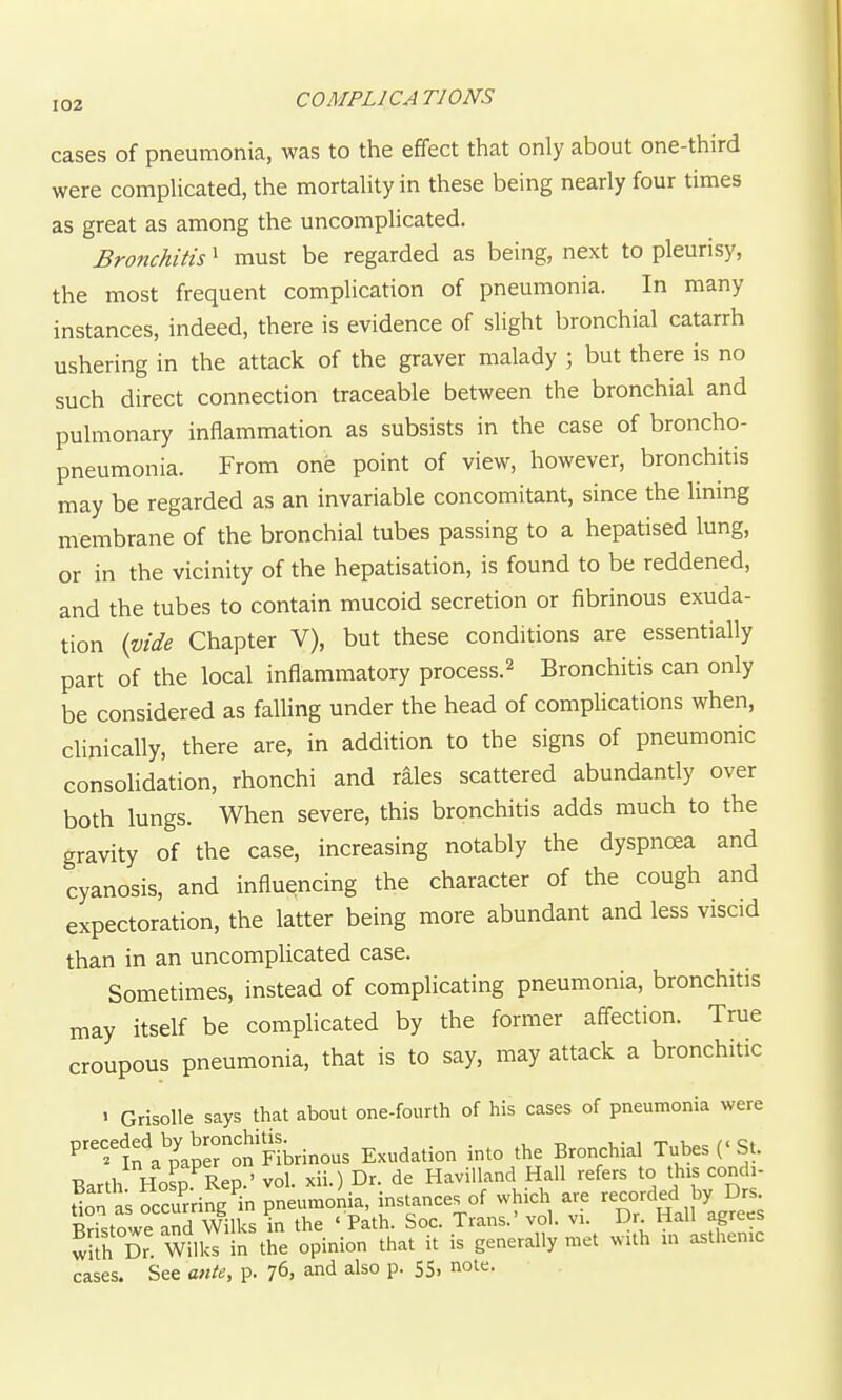 COMPLICATIONS cases of pneumonia, was to the effect that only about one-third were compUcated, the mortaUty in these being nearly four times as great as among the uncomplicated. Bronchitis ^ must be regarded as being, next to pleurisy, the most frequent complication of pneumonia. In many instances, indeed, there is evidence of slight bronchial catarrh ushering in the attack of the graver malady ; but there is no such direct connection traceable between the bronchial and pulmonary inflammation as subsists in the case of broncho- pneumonia. From one point of view, however, bronchitis may be regarded as an invariable concomitant, since the lining membrane of the bronchial tubes passing to a hepatised lung, or in the vicinity of the hepatisation, is found to be reddened, and the tubes to contain mucoid secretion or fibrinous exuda- tion {vide Chapter V), but these conditions are essentially part of the local inflammatory process.^ Bronchitis can only be considered as faUing under the head of complications when, clinically, there are, in addition to the signs of pneumonic consolidation, rhonchi and rales scattered abundantly over both lungs. When severe, this bronchitis adds much to the gravity of the case, increasing notably the dyspnoea and cyanosis, and influencing the character of the cough and expectoration, the latter being more abundant and less viscid than in an uncomplicated case. Sometimes, instead of complicating pneumonia, bronchitis may itself be complicated by the former aff^ection. True croupous pneumonia, that is to say, may attack a bronchitic 1 Grisolle says that about one-fourth of his cases of pneumonia were P'^'In^pCerot^FMnous Exudation into the Bronchial Tubes {'St. Barth Hosp.^Rep.' vol. xii.) Dr. de HaviUand Hall refers to this condi- tion as occurring in pneumonia, instances of which are recorded by Drs. BristS/e and Wilks in the ' Path. Soc. Trans.' vol. vi. Dr Hall agrees whh Dr. Wilks in the opinion that it is generally met with in asthenic cases. See ante, p. 76, and also p. 55. note.