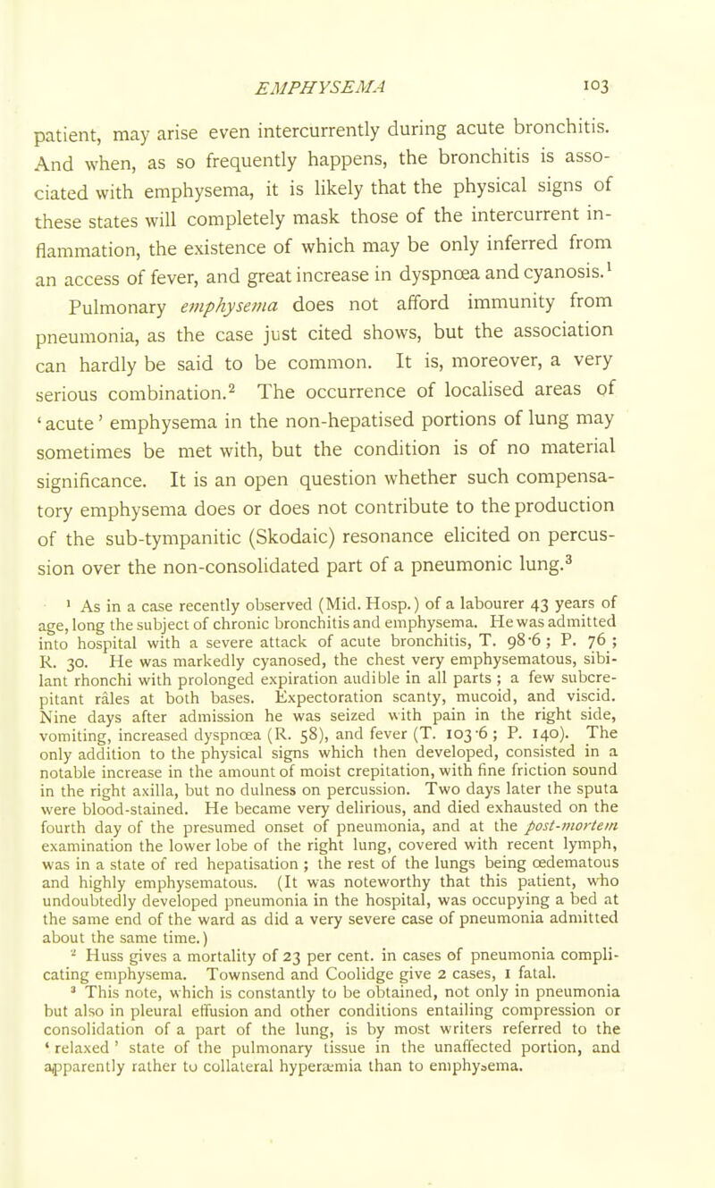 patient, may arise even intercurrently during acute bronchitis. And when, as so frequently happens, the bronchitis is asso- ciated with emphysema, it is Ukely that the physical signs of these states will completely mask those of the intercurrent in- flammation, the existence of which may be only inferred from an access of fever, and great increase in dyspnoea and cyanosis. ^ Pulmonary emphysema does not afford immunity from pneumonia, as the case just cited shows, but the association can hardly be said to be common. It is, moreover, a very serious combination.^ The occurrence of localised areas of ' acute' emphysema in the non-hepatised portions of lung may sometimes be met with, but the condition is of no material significance. It is an open question whether such compensa- tory emphysema does or does not contribute to the production of the sub-tympanitic (Skodaic) resonance elicited on percus- sion over the non-consolidated part of a pneumonic lung.^ • As in a case recently observed (Mid. Hosp.) of a labourer 43 years of age, long the subject of chronic bronchitis and emphysema. He was admitted into hospital with a severe attack of acute bronchitis, T. 98-6; P. 76 ; R. 30. He was markedly cyanosed, the chest very emphysematous, sibi- lant rhonchi with prolonged expiration audible in all parts ; a few subcre- pitant rales at both bases. Expectoration scanty, mucoid, and viscid. Nine days after admission he was seized with pain in the right side, vomiting, increased dyspnoea (R. 58), and fever (T. 103-6; P. 140). Jhe only addition to the physical signs which then developed, consisted in a notable increase in the amount of moist crepitation, with fine friction sound in the right axilla, but no dulness on percussion. Two days later the sputa were blood-stained. He became very delirious, and died exhausted on the fourth day of the presumed onset of pneumonia, and at the post-mortem examination the lower lobe of the right lung, covered with recent lymph, was in a state of red hepatisation ; the rest of the lungs being oedematous and highly emphysematous. (It was noteworthy that this patient, who undoubtedly developed pneumonia in the hospital, was occupying a bed at the same end of the ward as did a very severe case of pneumonia admitted about the same time.) ''■ Huss gives a mortality of 23 per cent, in cases of pneumonia compli- cating emphysema. Townsend and Coolidge give 2 cases, I fatal. ^ This note, which is constantly to be obtained, not only in pneumonia but also in pleural effusion and other conditions entailing compression or consolidation of a part of the lung, is by most writers referred to the ' relaxed ' state of the pulmonary tissue in the unaffected portion, and aipparently rather tu collateral hyperemia than to emphysema.