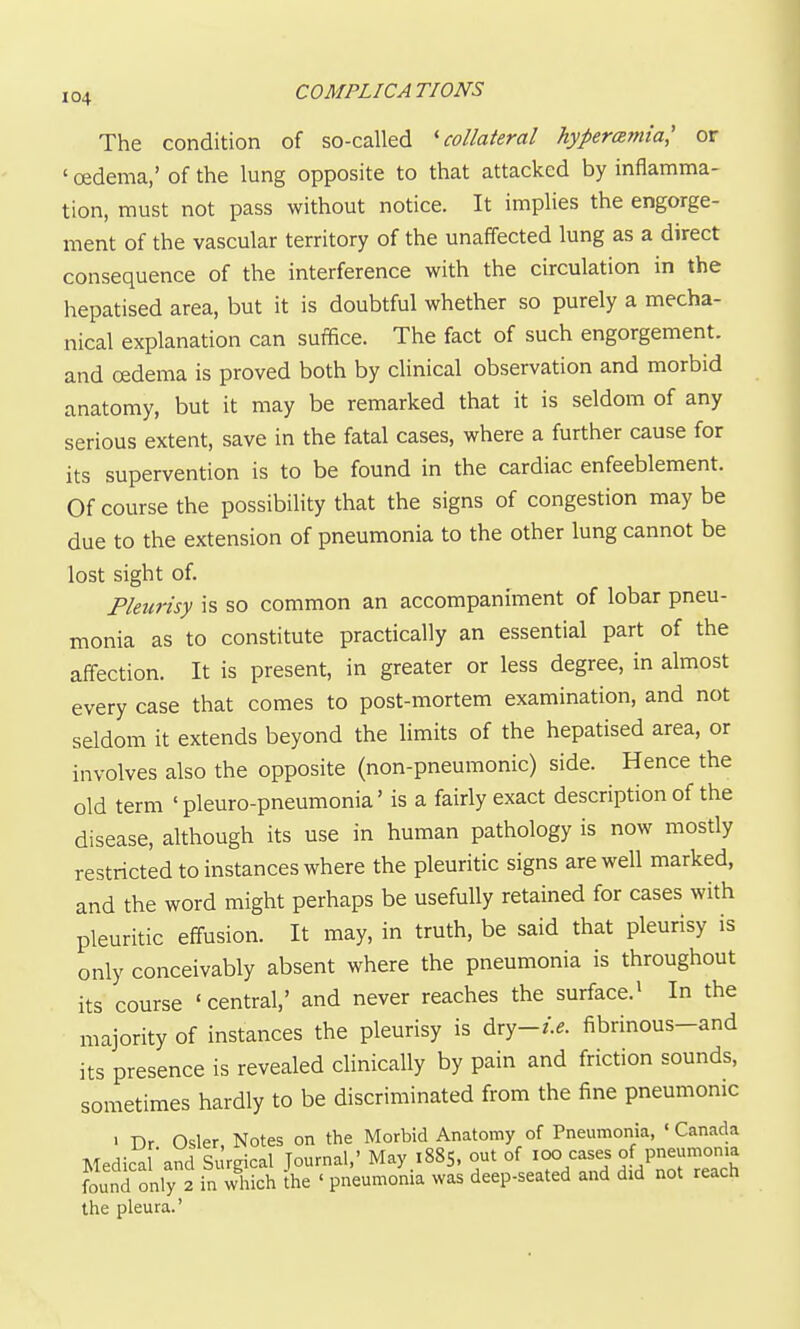 The condition of so-called 'collateral hyperemia,' or ' oedema,' of the lung opposite to that attacked by inflamma- tion, must not pass without notice. It implies the engorge- ment of the vascular territory of the unaffected lung as a direct consequence of the interference with the circulation in the hepatised area, but it is doubtful whether so purely a mecha- nical explanation can suffice. The fact of such engorgement, and oedema is proved both by clinical observation and morbid anatomy, but it may be remarked that it is seldom of any serious extent, save in the fatal cases, where a further cause for its supervention is to be found in the cardiac enfeeblement. Of course the possibility that the signs of congestion may be due to the extension of pneumonia to the other lung cannot be lost sight of. Pleurisy is so common an accompaniment of lobar pneu- monia as to constitute practically an essential part of the affection. It is present, in greater or less degree, in almost every case that comes to post-mortem examination, and not seldom it extends beyond the limits of the hepatised area, or involves also the opposite (non-pneumonic) side. Hence the old term ' pleuro-pneumonia' is a fairly exact description of the disease, although its use in human pathology is now mostly restricted to instances where the pleuritic signs are well marked, and the word might perhaps be usefully retained for cases with pleuritic effusion. It may, in truth, be said that pleurisy is only conceivably absent where the pneumonia is throughout its course 'central,' and never reaches the surface.> In the majority of instances the pleurisy is Axy-i.e. fibrinous-and its presence is revealed clinically by pain and friction sounds, sometimes hardly to be discriminated from the fine pneumonic • Dr Osier Notes on the Morbid Anatomy of Pneumonia, ' Canada Medica 'and Surgical Journal,' May 1885, out of 100 cases of pneumonia ?ound only 2 in which ihe ' pneumonia was deep-seated and did not reach the pleura.'