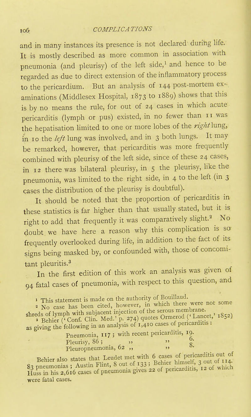 and in many instances its presence is not declared durihg life. It is mostly described as more common in association with pneumonia (and pleurisy) of the left side/ and hence to be regarded as due to direct extension of the inflammatory process to the pericardium. But an analysis of 144 post-mortem ex- aminations (Middlesex Hospital, 1873 to 1889) shows that this is by no means the rule, for out of 24 cases in which acute pericarditis (lymph or pus) existed, in no fewer than 11 was the hepatisation limited to one or more lobes of the right\\xx\Zy in 10 the left lung was involved, and in 3 both lungs. It may be remarked, however, that pericarditis was more frequently combined with pleurisy of the left side, since of these 24 cases, in 12 there was bilateral pleurisy, in 5 the pleurisy, like the pneumonia, was Hmited to the right side, in 4 to the left (in 3 cases the distribution of the pleurisy is doubtful). It should be noted that the proportion of pericarditis in these statistics is far higher than that usually stated, but it is right to add that frequently it was comparatively shght.^ No doubt we have here a reason why this complication is so: frequently overlooked during life, in addition to the fact of its signs being masked by, or confounded with, those of concomi- tant pleuritis.3 In the first edition of this work an analysis was given of 94 fatal cases of pneumonia, with respect to this question, and » This statement is made on the authority of Bouillaud. . No case has been cited, however, in which there were not some shreds of lymph with subjacent injection of the serous i^embrane 3 BehiJr ('Conf. Clin. Med.' p. 274) quotes Ormerod ('Lancet, 1852) as giving the following in an analysis of 1,410 cases of pencarditis : Pneumonia. 117 ; with recent pericarditis, 19. Pleurisy, 86; n  „* Pleuropneumonia, 62 >> ■r. 1 f.,f». tiiat T piidet met with 6 cases of pericarditis out of H»Js in his 2,616 cases of pnemiioniii gives 22 of pencarditis, 12 ol «l..ci. were fatal cases.