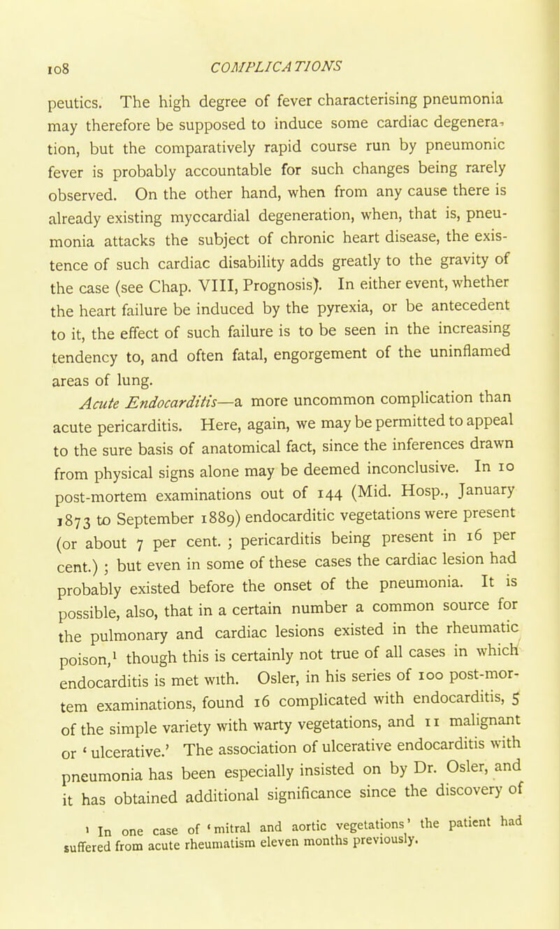 peutics. The high degree of fever characterising pneumonia may therefore be supposed to induce some cardiac degenera. tion, but the comparatively rapid course run by pneumonic fever is probably accountable for such changes being rarely observed. On the other hand, when from any cause there is already existing myocardial degeneration, when, that is, pneu- monia attacks the subject of chronic heart disease, the exis- tence of such cardiac disability adds greatly to the gravity of the case (see Chap. VIII, Prognosis). In either event, whether the heart failure be induced by the pyrexia, or be antecedent to it, the effect of such failure is to be seen in the increasing tendency to, and often fatal, engorgement of the uninflamed areas of lung. Acute Endocarditis—z. more uncommon complication than acute pericarditis. Here, again, we may be permitted to appeal to the sure basis of anatomical fact, since the inferences drawn from physical signs alone may be deemed inconclusive. In lo post-mortem examinations out of 144 (Mid. Hosp., January 1873 to September 1889) endocarditic vegetations were present (or about 7 per cent. ; pericarditis being present in 16 per cent.) \ but even in some of these cases the cardiac lesion had probably existed before the onset of the pneumonia. It is possible, also, that in a certain number a common source for the pulmonary and cardiac lesions existed in the rheumatic poison, 1 though this is certainly not true of all cases in which endocarditis is met with. Osier, in his series of 100 post-mor- tem examinations, found 16 complicated with endocarditis, 5 of the simple variety with warty vegetations, and 11 malignant or ' ulcerative.' The association of ulcerative endocarditis with pneumonia has been especially insisted on by Dr. Osier, and it has obtained additional significance since the discovery of > In one case of 'mitral and aortic vegetations' the patient had suffered from acute rheumatism eleven months previously.