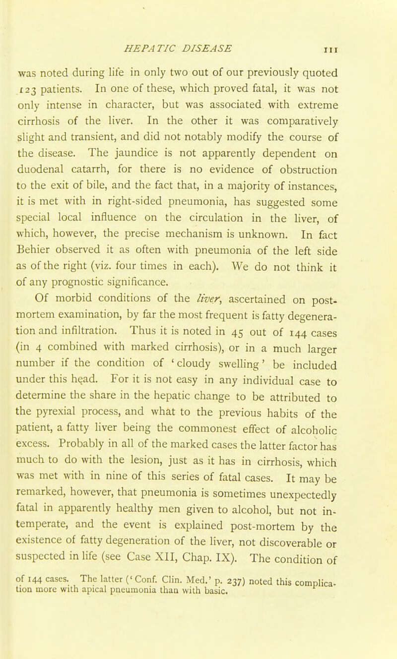 HEPATIC DISEASE was noted during life in only two out of our previously quoted 123 patients. In one of these, which proved fatal, it was not only intense in character, but was associated with extreme cirrhosis of the liver. In the other it was comparatively slight and transient, and did not notably modify the course of the disease. The jaundice is not apparently dependent on duodenal catarrh, for there is no evidence of obstruction to the exit of bile, and the fact that, in a majority of instances, it is met with in right-sided pneumonia, has suggested some special local influence on the circulation in the liver, of which, however, the precise mechanism is unknown. In fact Behier observed it as often with pneumonia of the left side as of the right (viz. four times in each). We do not think it of any prognostic significance. Of morbid conditions of the liver, ascertained on post- mortem examination, by far the most frequent is fatty degenera- tion and infiltration. Thus it is noted in 45 out of 144 cases (in 4 combined with marked cirrhosis), or in a much larger number if the condition of ' cloudy swelling' be included under this head. For it is not easy in any individual case to determine the share in the hepatic change to be attributed to the pyrexial process, and what to the previous habits of the patient, a fatty liver being the commonest effect of alcoholic excess. Probably in all of the marked cases the latter factor has much to do with the lesion, just as it has in cirrhosis, which was met with in nine of this series of fatal cases. It may be remarked, however, that pneumonia is sometimes unexpectedly fatal in apparently healthy men given to alcohol, but not in- temperate, and the event is explained post-mortem by the existence of fatty degeneration of the liver, not discoverable or suspected in Hfe (see Case XII, Chap. IX), The condition of of 144 cases. The latter (' Conf. Clin. Med.' p. 237) noted this complica- tion more with apical pneumonia than with basic.