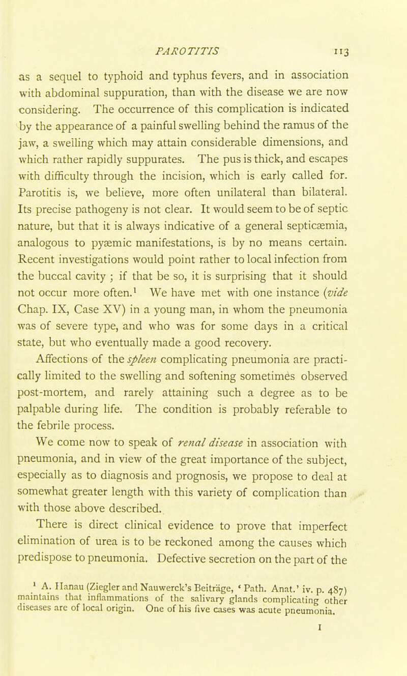 as a sequel to typhoid and typhus fevers, and in association with abdominal suppuration, than with the disease we are now considering. The occurrence of this complication is indicated ^by the appearance of a painful swelling behind the ramus of the jaw, a swelling which may attain considerable dimensions, and which rather rapidly suppurates. The pus is thick, and escapes with difficulty through the incision, which is early called for. Parotitis is, we believe, more often unilateral than bilateral. Its precise pathogeny is not clear. It would seem to be of septic nature, but that it is always indicative of a general septicaemia, analogous to pyaemic manifestations, is by no means certain. Recent investigations would point rather to local infection from the buccal cavity ; if that be so, it is surprising that it should not occur more often.' We have met with one instance {vide Chap. IX, Case XV) in a young man, in whom the pneumonia was of severe type, and who was for some days in a critical state, but who eventually made a good recovery. Affections of the spleen complicating pneumonia are practi- cally limited to the swelling and softening sometimes observed post-mortem, and rarely attaining such a degree as to be palpable during life. The condition is probably referable to the febrile process. We come now to speak of renal disease in association with pneumonia, and in view of the great importance of the subject, especially as to diagnosis and prognosis, we propose to deal at somewhat greater length with this variety of complication than with those above described. There is direct clinical evidence to prove that imperfect elimination of urea is to be reckoned among the causes which predispose to pneumonia. Defective secretion on the part of the ' A. Ilanau (Ziegler and Nauwerck's Beitrage, ' Path. Anat.' iv. p. 487) maintains that inflammations of the salivary glands complicating other diseases are of local origin. One of his five cases was acute pneumonia. I