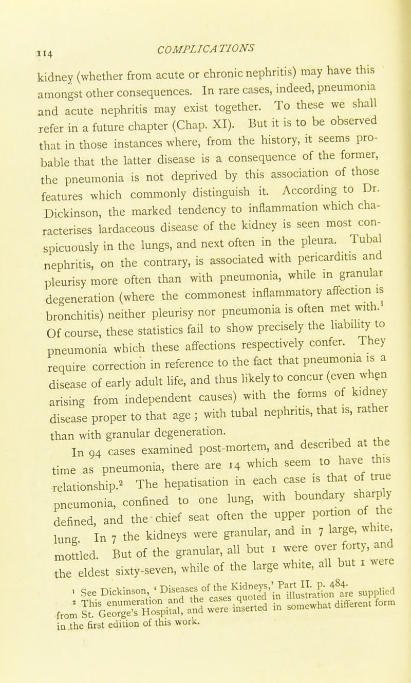 kidney (whether from acute or chronic nephritis) may have this amongst other consequences. In rare cases, indeed, pneumonia and acute nephritis may exist together. To these we shall refer in a future chapter (Chap. XI). But it is to be observed that in those instances where, from the history, it seems pro- bable that the latter disease is a consequence of the former, the pneumonia is not deprived by this association of those features which commonly distinguish it. According to Dr. Dickinson, the marked tendency to inflammation which cha- racterises lardaceous disease of the kidney is seen most con- spicuously in the lungs, and next often in the pleura. Tubal nephritis, on the contrary, is associated with pericarditis and pleurisy more often than with pneumonia, while m granular degeneration (where the commonest inflammatory aff-ection is bronchitis) neither pleurisy nor pneumonia is often met with. Of course, these statistics fail to show precisely the habihty to pneumonia which these affections respectively confer. They require correction in reference to the fact that pneumonia is a disease of early adult life, and thus likely to concur (even whgn arising from independent causes) with the forms of kidney disease proper to that age ; with tubal nephritis, that is, rather than with granular degeneration. .^. , , In 94 cases examined post-mortem, and described at the time as pneumonia, there are 14 which seem to have this relationship.^ The hepatisation in each case is that of true pneumonia, confined to one lung, with boundary sharply defined, and the chief seat often the upper portion of the lune In 7 the kidneys were granular, and in 7 large, white mouled. But of the granular, all but i were over forty, and the eldest sixty-seven, while of the large white, all but i were ■ See Didonson^/Dieses ol^thel^^^^ in .the first edition of this work.