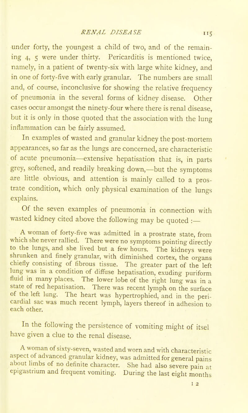 under forty, the youngest a child of two, and of the remain- ing 4, 5 were under thirty. Pericarditis is mentioned twice, namely, in a patient of twenty-six with large white kidney, and in one of forty-five with early granular. The numbers are small and, of course, inconclusive for showing the relative frequency of pneumonia in the several forms of kidney disease. Other cases occur amongst the ninety-four where there is renal disease, but it is only in those quoted that the association with the lung inflammation can be fairly assumed. In examples of wasted and granular kidney the post-mortem appearances, so far as the lungs are concerned, are characteristic of acute pneumonia—extensive hepatisation that is, in parts grey, softened, and readily breaking down,—but the symptoms are little obvious, and attention is mainly called to a pros- trate condition, which only physical examination of the lungs explains. Of the seven examples of pneumonia in connection with wasted kidney cited above the following may be quoted :— A woman of forty-five was admitted in a prostrate state, from which she never rallied. There were no symptoms pointing directly to the lungs, and she lived but a few hours. The kidneys were shrunken and finely granular, with diminished cortex, the organs chiefly consisting of fibrous tissue. The greater part of the left lung was in a condition of diffuse hepatisation, exuding puriform fluid in many places. The lower lobe of the right lung was in a state of red hepatisation. There was recent lymph on the surface of the left lung. The heart was hypertrophied, and in the peri- cardial sac was much recent lymph, layers thereof in adhesion to each other. In the following the persistence of vomiting might of itsel have given a clue to the renal disease. A woman of sixty-seven, wasted and worn and with characteristic aspect of advanced granular kidney, was admitted for general pains about limbs of no definite character. She had also severe pain at epigastrium and frequent vomiting. During the last eight months I 2