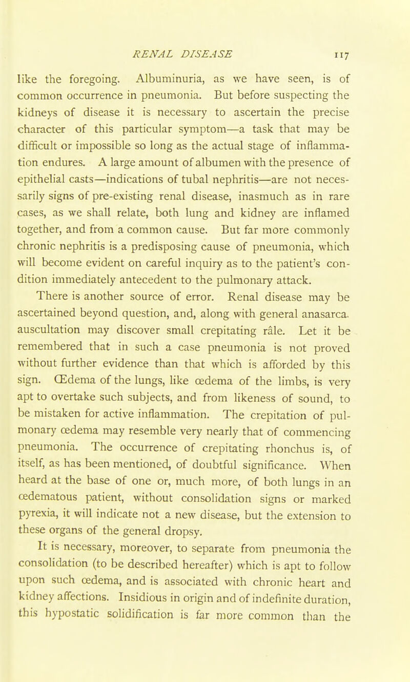 like the foregoing. Albuminuria, as we have seen, is of common occurrence in pneumonia. But before suspecting the kidneys of disease it is necessary to ascertain the precise character of this particular symptom—a task that may be difficult or impossible so long as the actual stage of inflamma- tion endures. A large amount of albumen with the presence of epithelial casts—indications of tubal nephritis—are not neces- sarily signs of pre-existing renal disease, inasmuch as in rare cases, as we shall relate, both lung and kidney are inflamed together, and from a common cause. But far more commonly chronic nephritis is a predisposing cause of pneumonia, which will become evident on careful inquiry as to the patient's con- dition immediately antecedent to the pulmonary attack. There is another source of error. Renal disease may be ascertained beyond question, and, along with general anasarca, auscultation may discover small crepitating rale. Let it be remembered that in such a case pneumonia is not proved without further evidence than that which is afforded by this sign. CEdema of the lungs, like oedema of the limbs, is very apt to overtake such subjects, and from likeness of sound, to be mistaken for active inflammation. The crepitation of pul- monary oedema may resemble very nearly that of commencing pneumonia. The occurrence of crepitating rhonchus is, of itself, as has been mentioned, of doubtful significance. When heard at the base of one or, much more, of both lungs in an cedematous patient, without consolidation signs or marked pyrexia, it will indicate not a new disease, but the extension to these organs of the general dropsy. It is necessary, moreover, to separate from pneumonia the consolidation (to be described hereafter) which is apt to follow upon such cedema, and is associated with chronic heart and kidney affections. Insidious in origin and of indefinite duration, this hypostatic solidification is far more common than the