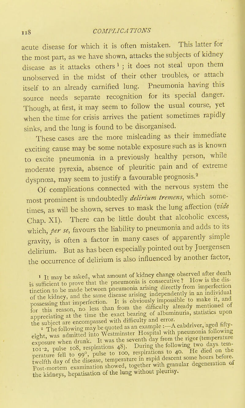 acute disease for which it is often mistaken. This latter for the most part, as we have shown, attacks the subjects of kidney disease as it attacks others ^ ; it does not steal upon them unobserved in the midst of their other troubles, or attach itself to an already carnified lung. Pneumonia having this source needs separate recognition for its special danger. Though, at first, it may seem to follow the usual course, yet when the time for crisis arrives the patient sometimes rapidly sinks, and the lung is found to be disorganised. These cases are the more misleading as their immediate exciting cause may be some notable exposure such as is known to excite pneumonia in a previously healthy person, while moderate pyrexia, absence of pleuritic pain and of extreme dyspnoea, may seem to justify a favourable prognosis.^ Of complications connected with the nervous system the most prominent is undoubtedly delirium tremens, which some- times, as will be shown, serves to mask the lung affection {vide Chap. XI). There can be little doubt that alcoholic excess, which, per se, favours the liability to pneumonia and adds to its gravity, is often a factor in many cases of apparently simple delirium. But as has been especially pointed out by Juergensen the occurrence of delirium is also influenced by another factor, • It may be asked, what amount of kidney change observed after death is sufficient to prove that the pneumonia is consecutive ? How is the dis- notion to be made between pneumonia arising directly from ^^Wfection of fhe kidney, and the same disease arising independently in an indmdual possessing that imperfection. It is obviously impossible to make it and for this reason, no less than from the difficulty already mentioned of Ippredating at(he time the exact bearing of albuminuna, statistics upon the subiect are encompassed with difficulty and error ' The following may be quoted as an example -.-A cabdnver, apd fifty- P,Vht was admitted into Westminster Hospital with pneumonia following ^x?nsu7e whe^drunk. It was the seventh day from the rigor (temperature To^ r ^se io8 r spirations 48). During the foU-'^gJ^^.^.^^^^^ ieiaulre feU to 99°, pulse to 100, respirations to 40. He died on the F ^Lr^nv nf the disease temperature in rapid descent some hours before. ?ofmot'm'etlS together'with granular degeneration of the kidneys, hepatisation of the lung without pleurisy.