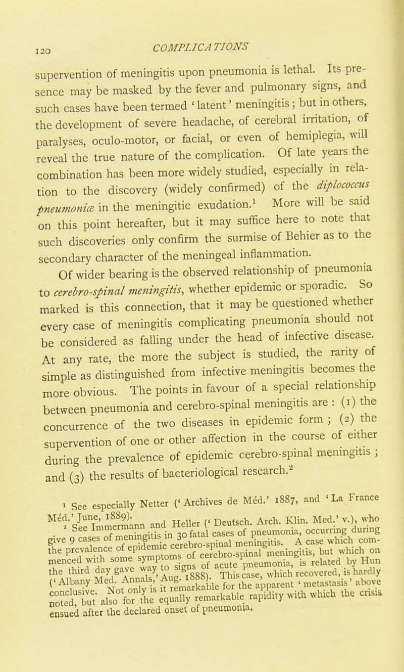 supervention of meningitis upon pneumonia is lethal. Its pre- sence may be masked by the fever and pulmonary signs, and such cases have been termed ' latent' meningitis; but in others, the development of severe headache, of cerebral irritation, of paralyses, oculo-motor, or facial, or even of hemiplegia, will reveal the true nature of the complication. Of late years the combination has been more widely studied, especially in rela- tion to the discovery (widely confirmed) of the diplococcus pneumonicE in the meningitic exudation.' More will be said on this point hereafter, but it may suffice here to note that such discoveries only confirm the surmise of Behier as to the secondary character of the meningeal inflammation. Of wider bearing is the observed relationship of pneumonia to cerebrospinal meningitis, whether epidemic or sporadic. So marked is this connection, that it may be questioned whether every case of meningitis compHcating pneumonia should not be considered as faUing under the head of infective disease. At any rate, the more the subject is studied, the rarity of simple as distinguished from infective meningitis becomes the more obvious. The points in favour of a special relationship between pneumonia and cerebro-spinal meningitis are : (i) the concurrence of the two diseases in epidemic form ; (2) the supervention of one or other affection in the course of either during the prevalence of epidemic cerebro-spinal meningitis ; and (3) the results of bacteriological research.'^ . See especially Natter («Archives de Med.' 1887, and 'La France Med.' June, 1889). Deutsch. Arch. Klin. Med.' v.), who See In^^J^-^^^I^^f^i^-ffeJl 22 of pneumonia, occurring during S°oLtTut- aho^foTt'h? Equally remarkable rapidity with winch the crxsis ensued after the declared onset of pneumonia.