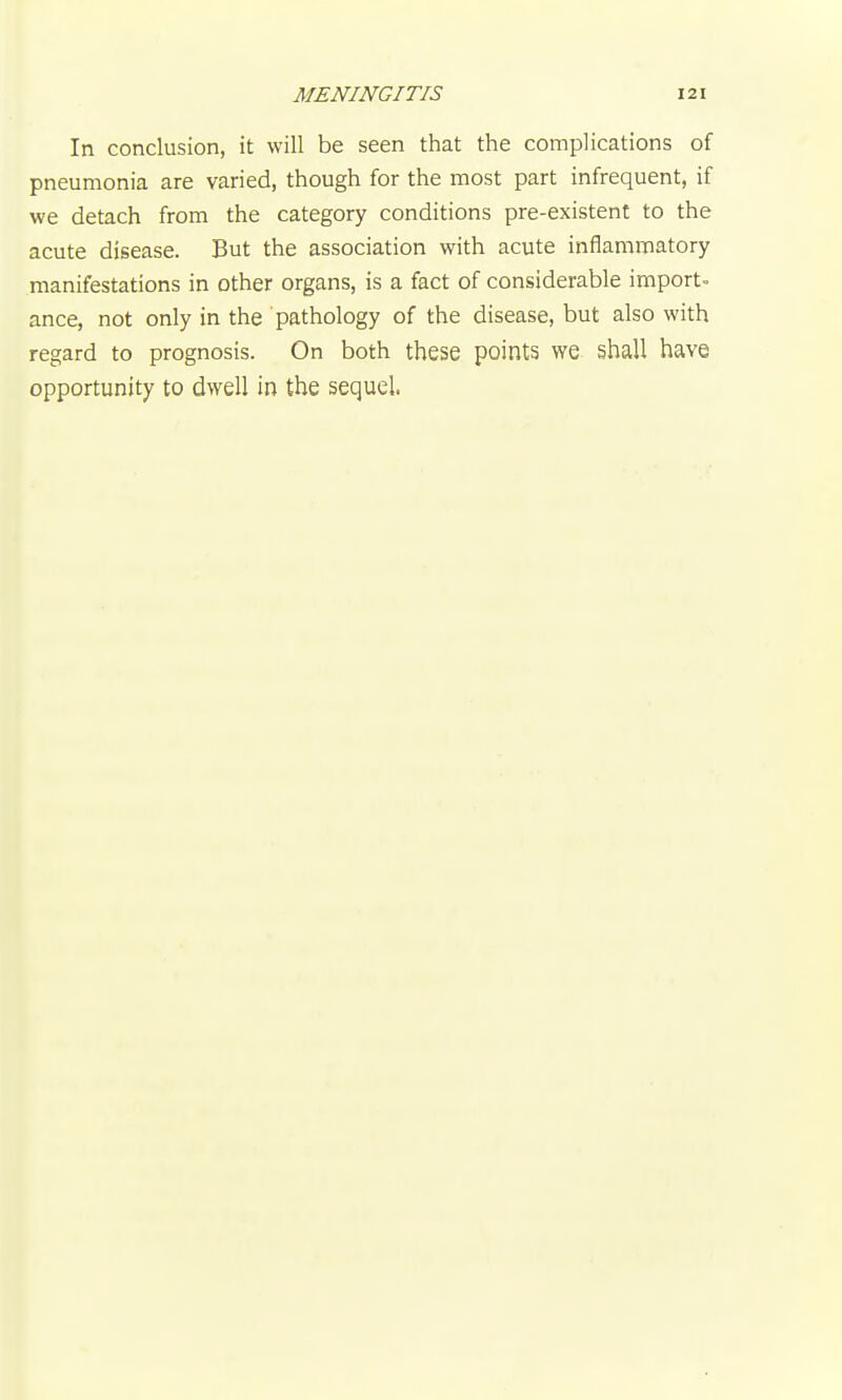 In conclusion, it will be seen that the complications of pneumonia are varied, though for the most part infrequent, if we detach from the category conditions pre-existent to the acute disease. But the association with acute inflammatory manifestations in other organs, is a fact of considerable import- ance, not only in the pathology of the disease, but also with regard to prognosis. On both these points we shall have opportunity to dwell in the sequel.