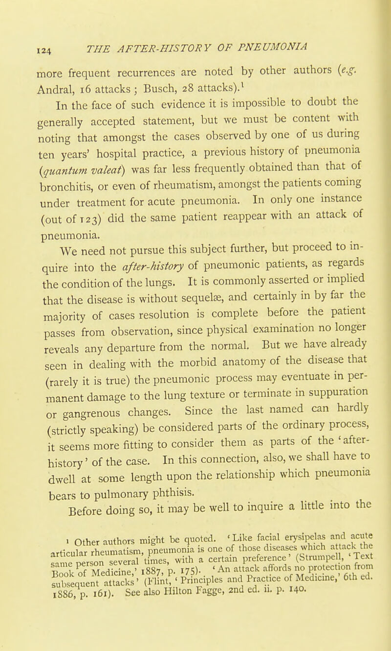 more frequent recurrences are noted by other authors (e.g. Andral, i6 attacks ; Busch, 28 attacks).^ In the face of such evidence it is impossible to doubt the generally accepted statement, but we must be content with noting that amongst the cases observed by one of us during ten years' hospital practice, a previous history of pneumonia {quantum valeat) was far less frequently obtained than that of bronchitis, or even of rheumatism, amongst the patients commg under treatment for acute pneumonia. In only one mstance (out of T23) did the same patient reappear with an attack of pneumonia. We need not pursue this subject further, but proceed to in- quire into the after-history of pneumonic patients, as regards the condition of the lungs. It is commonly asserted or implied that the disease is without sequelae, and certainly in by far the majority of cases resolution is complete before the patient passes from observation, since physical examination no longer reveals any departure from the normal. But we have already seen in dealing with the morbid anatomy of the disease that (rarely it is true) the pneumonic process may eventuate in per- manent damage to the lung texture or terminate in suppuration or gangrenous changes. Since the last named can hardly (strictly speaking) be considered parts of the ordinary process, it seems more fitting to consider them as parts of the 'after- history ' of the case. In this connection, also, we shall have to dwell at some length upon the relationship which pneumonia bears to pulmonary phthisis. Before doing so, it may be well to inquire a little into the ^ other authors might be quoted. ' Like facial erysipela^ and acute articular rheumatism, pneumonia is one of those diseases which a ack the sime person several t mes, with a certain preference' (Strumpe , 'Text ? Xnirine ' l887 p. 175). ' An attack affords no protection from fubteqtn'ftSs' \St!-' PrSciples and Practice of Medicine.' 6th ed. 1886, p. 161). See also Hilton Fagge, 2nd ed. n. p. 140.