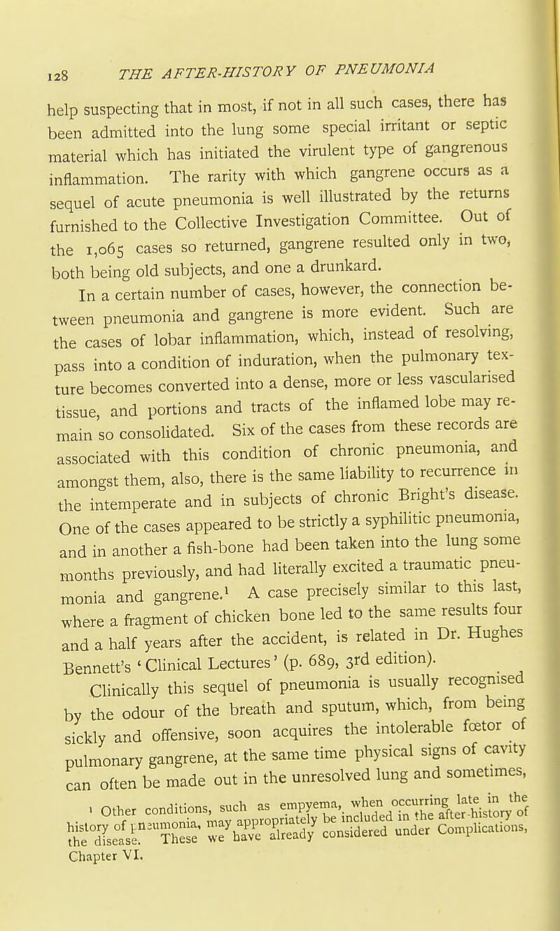 help suspecting that in most, if not in all such cases, there has been admitted into the lung some special irritant or septic material which has initiated the virulent type of gangrenous inflammation. The rarity with which gangrene occurs as a sequel of acute pneumonia is well illustrated by the returns furnished to the Collective Investigation Committee. Out of the i,o6s cases so returned, gangrene resulted only in two, both being old subjects, and one a drunkard. In a certain number of cases, however, the connection be- tween pneumonia and gangrene is more evident. Such are the cases of lobar inflammation, which, instead of resolvmg, pass into a condition of induration, when the pulmonary tex- ture becomes converted into a dense, more or less vasculansed tissue and portions and tracts of the inflamed lobe may re- main so consolidated. Six of the cases from these records are associated with this condition of chronic pneumonia, and amongst them, also, there is the same liability to recurrence ui the intemperate and in subjects of chronic Bright's disease. One of the cases appeared to be strictly a syphilitic pneumonia, and in another a fish-bone had been taken into the lung some months previously, and had literally excited a traumatic pneu- monia and gangrene.1 a case precisely similar to this last, where a fragment of chicken bone led to the same results four and a half years after the accident, is related in Dr. Hughes Bennett's 'CUnical Lectures' (p. 689, 3rd edition). Clinically this sequel of pneumonia is usually recognised by the odour of the breath and sputum, which, from being sickly and off-ensive, soon acquires the intolerable fcetor of pulmonary gangrene, at the same time physical signs of cavity can often be made out in the unresolved lung and sometimes, Chapter VI.