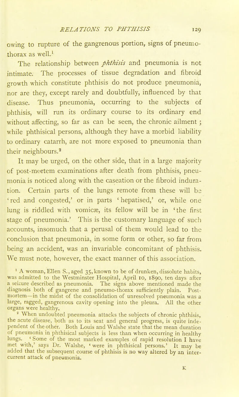 owing to rupture of the gangrenous portion, signs of pneumo- thorax as well.' The relationship between phthisis and pneumonia is not intimate. The processes of tissue degradation and fibroid growth which constitute phthisis do not produce pneumonia, nor are they, except rarely and doubtfully, influenced by that disease. Thus pneumonia, occurring to the subjects of phthisis, will run its ordinary course to its ordinary end without affecting, so far as can be seen, the chronic ailment; while phthisical persons, although they have a morbid liability to ordinary catarrh, are not more exposed to pneumonia than their neighbours.'^ It may be urged, on the other side, that in a large majority of post-mortem examinations after death from phthisis, pneu- monia is noticed along with the caseation or the fibroid indura- tion. Certain parts of the lungs remote from these will be ' red and congested,' or in parts ' hepatised,' or, while one lung is riddled with vomicae, its fellow will be in 'the first stage of pneumonia.' This is the customary language of such accounts, insomuch that a perusal of them would lead to the conclusion that pneumonia, in some form or other, so far from being an accident, was an invariable concomitant of phthisis. We must note, however, the exact manner of this association. ' A woman, Ellen S.,aged 35, known to be of drunken, dissolute habits, was admitted to the Westminster Hospital, April 10, 1890, ten days after a seizure described as pneumonia. The signs above mentioned made the diagnosis both of gangrene and pneumo-thorax sufficiently plain. Post- mortem—in the midst of the consolidation of unresolved pneumonia was a large, ragged, gangrenous cavity opening into the pleura. All the other organs were healthy. ''■ When undoubted pneumonia attacks the subjects of chronic phthisis, the acute disease, both as to its seat and general progress, is quite inde- pendent of the other. Both Louis and Walshe state that the mean duration of pneumonia in phthisical subjects is less than when occurring in healthy lungs. ' Some of the most marked examples of rapid resolution I have met with,' says Dr. Walshe, 'were in phthisical persons.' It may be added that the subsequent course of phthisis is no way altered by an inter- current attack of pneumonia. K