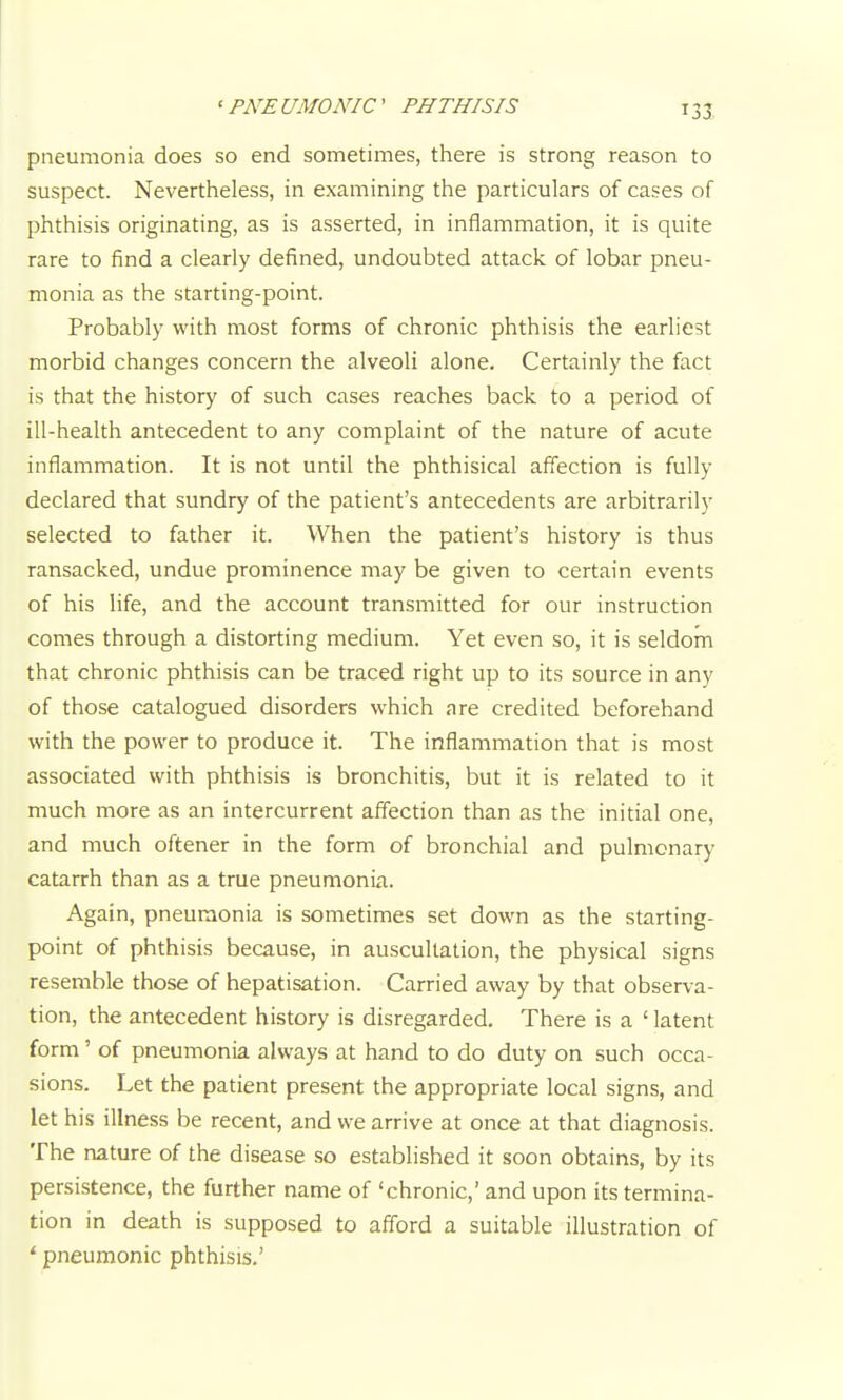 pneumonia does so end sometimes, there is strong reason to suspect. Nevertheless, in examining the particulars of cases of phthisis originating, as is asserted, in inflammation, it is quite rare to find a clearly defined, undoubted attack of lobar pneu- monia as the starting-point. Probably with most forms of chronic phthisis the earliest morbid changes concern the alveoli alone. Certainly the fact is that the history of such cases reaches back to a period of ill-health antecedent to any complaint of the nature of acute inflammation. It is not until the phthisical affection is fully declared that sundry of the patient's antecedents are arbitrarily selected to father it. When the patient's history is thus ransacked, undue prominence may be given to certain events of his life, and the account transmitted for our instruction comes through a distorting medium. Yet even so, it is seldom that chronic phthisis can be traced right up to its source in any of those catalogued disorders which are credited beforehand with the power to produce it. The inflammation that is most associated with phthisis is bronchitis, but it is related to it much more as an intercurrent affection than as the initial one, and much oftener in the form of bronchial and pulmonary catarrh than as a true pneumonia. Again, pneumonia is sometimes set down as the starting- point of phthisis because, in auscultation, the physical signs resemble those of hepatisation. Carried away by that observa- tion, the antecedent history is disregarded. There is a ' latent form' of pneumonia always at hand to do duty on such occa- sions. Let the patient present the appropriate local signs, and let his illness be recent, and we arrive at once at that diagnosis. The nature of the disease so established it soon obtains, by its persistence, the further name of 'chronic,' and upon its termina- tion in death is supposed to afford a suitable illustration of ' pneumonic phthisis.'