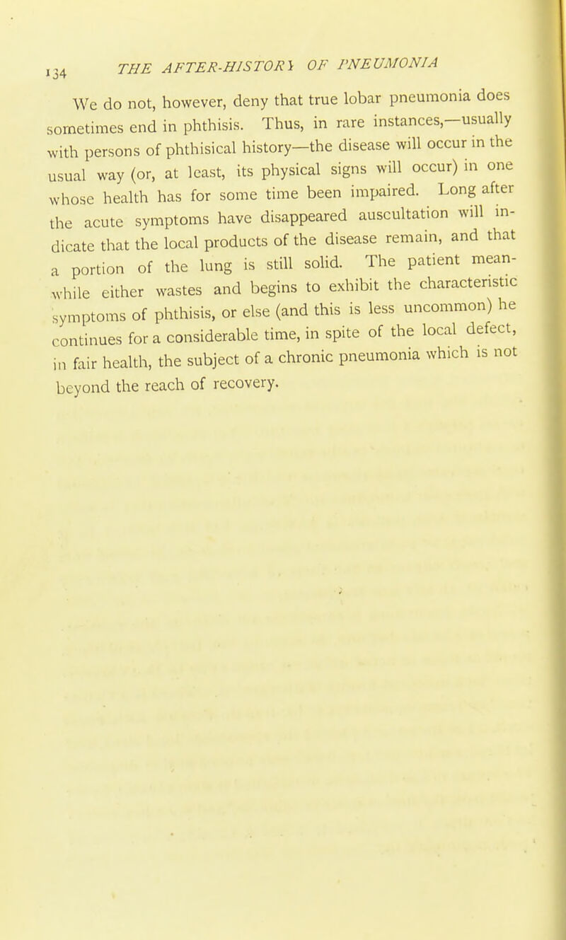 We do not, however, deny that true lobar pneumonia does sometimes end in phthisis. Thus, in rare instances,-usually with persons of phthisical history-the disease will occur in the usual way (or, at least, its physical signs will occur) in one whose health has for some time been impaired. Long after the acute symptoms have disappeared auscultation will m- dicate that the local products of the disease remain, and that a portion of the lung is still solid. The patient mean- while either wastes and begins to exhibit the characteristic symptoms of phthisis, or else (and this is less uncommon) he continues for a considerable time, in spite of the local defect, in fair health, the subject of a chronic pneumonia which is not beyond the reach of recovery.