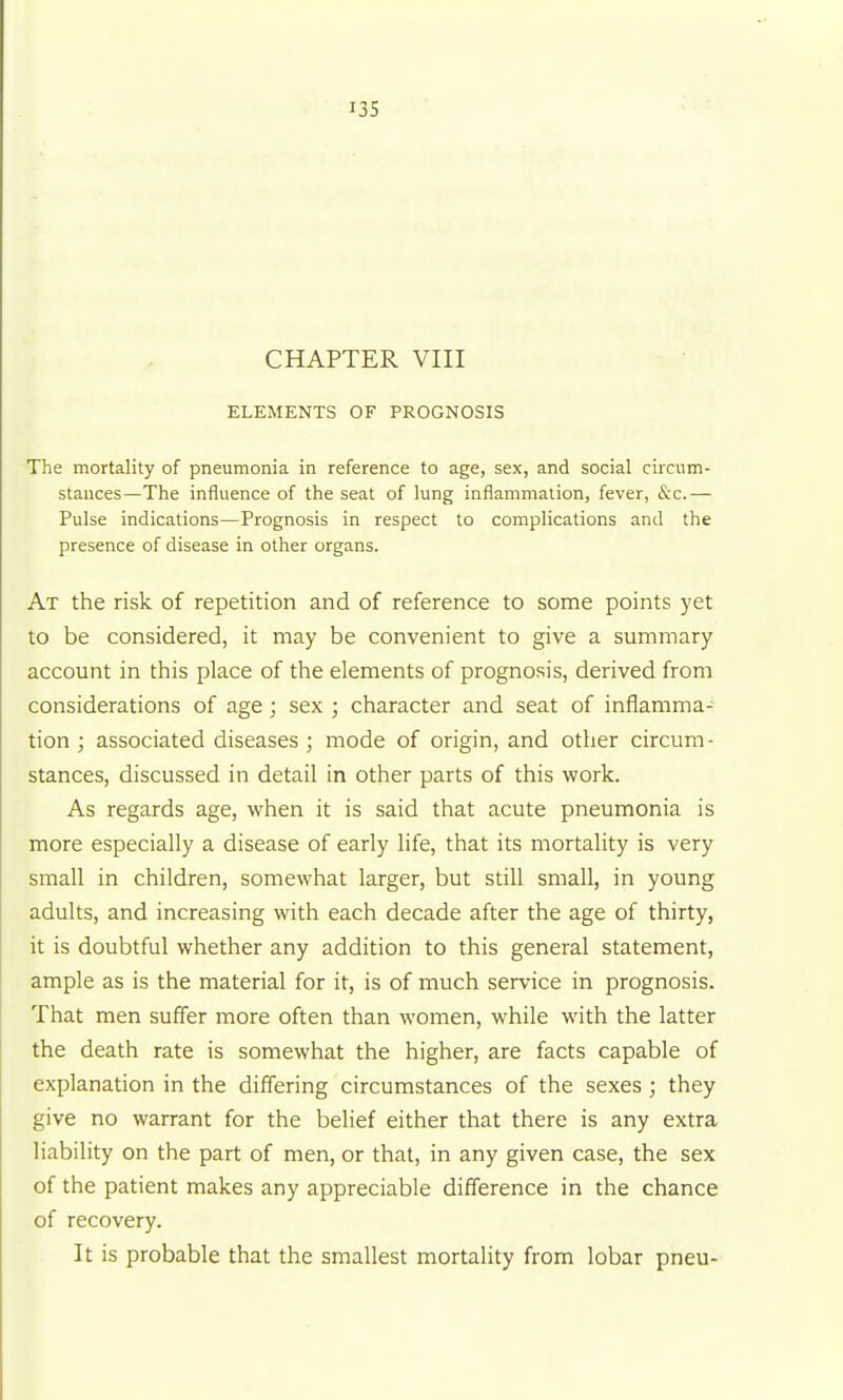 I3S CHAPTER VIII ELEMENTS OF PROGNOSIS The mortality of pneumonia in reference to age, sex, and social circum- stances—The influence of the seat of lung inflammalion, fever, &c.— Pulse indications—Prognosis in respect to complications and the presence of disease in other organs. At the risk of repetition and of reference to some points yet to be considered, it may be convenient to give a summary account in this place of the elements of prognosis, derived from considerations of age; sex ; character and seat of inflamma- tion ; associated diseases ; mode of origin, and other circum- stances, discussed in detail in other parts of this work. As regards age, when it is said that acute pneumonia is more especially a disease of early life, that its mortality is very small in children, somewhat larger, but still small, in young adults, and increasing with each decade after the age of thirty, it is doubtful whether any addition to this general statement, ample as is the material for it, is of much service in prognosis. That men suffer more often than women, while with the latter the death rate is somewhat the higher, are facts capable of explanation in the differing circumstances of the sexes ; they give no warrant for the belief either that there is any extra liability on the part of men, or that, in any given case, the sex of the patient makes any appreciable difference in the chance of recovery. It is probable that the smallest mortality from lobar pneu-