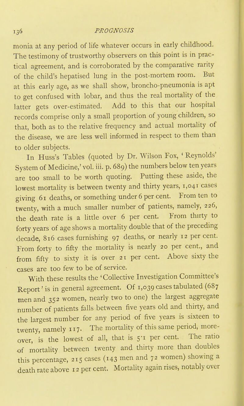 monia at any period of life whatever occurs in early childhood. The testimony of trustworthy observers on this point is in prac- tical agreement, and is corroborated by the comparative rarity of the child's hepatised lung in the post-mortem room. But at this early age, as we shall show, broncho-pneumonia is apt to get confused with lobar, and thus the real mortality of the latter gets over-estimated. Add to this that our hospital records comprise only a small proportion of young children, so that, both as to the relative frequency and actual mortality of the disease, we are less well informed in respect to them than to older subjects. In Huss's Tables (quoted by Dr. Wilson Fox, ' Reynolds' System of Medicine,' vol. iii. p. 689) the numbers below ten years are too small to be worth quoting. Putting these aside, the lowest mortality is between twenty and thirty years, 1,041 cases giving 61 deaths, or something under 6 per cent. From ten to twenty, with a much smaller number of patients, namely, 226, the death rate is a little over 6 per cent. From thirty to forty years of age shows a mortality double that of the preceding decade, 816 cases furnishing 97 deaths, or nearly 12 per cent. From forty to fifty the mortality is nearly 20 per cent., and from fifty to sixty it is over 21 per cent. Above sixty the cases are too few to be of service. With these results the 'Collective Investigation Committee's Report' is in general agreement. Of 1,039 cases tabulated (687 men and 352 women, nearly two to one) the largest aggregate number of patients falls between five years old and thirty, and the largest number for any period of five years is sixteen to twenty, namely 117- The mortality of this same period, more- over, is the lowest of all, that is 5-1 per cent. The ratio of mortality between twenty and thirty more than doubles this percentage, 215 cases (143 men and 72 women) showing a death rate above 12 per cent. Mortality again rises, notably over