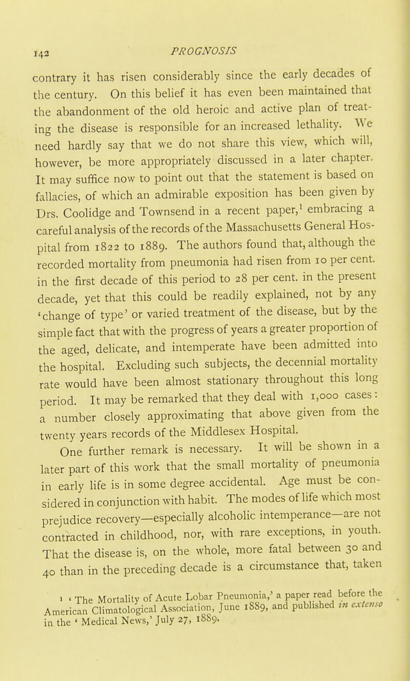 contrary it has risen considerably since the early decades of the century. On this belief it has even been maintained that the abandonment of the old heroic and active plan of treat- ing the disease is responsible for an increased lethality. We need hardly say that we do not share this view, which will, however, be more appropriately discussed in a later chapter. It may sufifice now to point out that the statement is based on fallacies, of which an admirable exposition has been given by Drs. Coolidge and Townsend in a recent paper,^ embracing a careful analysis of the records of the Massachusetts General Hos- pital from 1822 to 1889. The authors found that, although the recorded mortality from pneumonia had risen from 10 per cent, in the first decade of this period to 28 per cent, in the present decade, yet that this could be readily explained, not by any 'change of type' or varied treatment of the disease, but by the simple fact that with the progress of years a greater proportion of the aged, delicate, and intemperate have been admitted into the hospital. Excluding such subjects, the decennial mortahty rate would have been almost stationary throughout this long period. It may be remarked that they deal with 1,000 cases : a number closely approximating that above given from the twenty years records of the Middlesex Hospital. One further remark is necessary. It will be shown in a later part of this work that the small mortality of pneumonia in early life is in some degree accidental. Age must be con- sidered in conjunction with habit. The modes of life which most prejudice recovery—especially alcoholic intemperance-are not contracted in childhood, nor, with rare exceptions, in youth. That the disease is, on the whole, more fatal between 30 and 40 than in the preceding decade is a circumstance that, taken • • The Mortality of Acute Lobar Pneumonia,' a paper read before the American Climatological Association, June 18S9, and pubhshed m cxtcnso in the ' Medical News,' July 27, 1889.