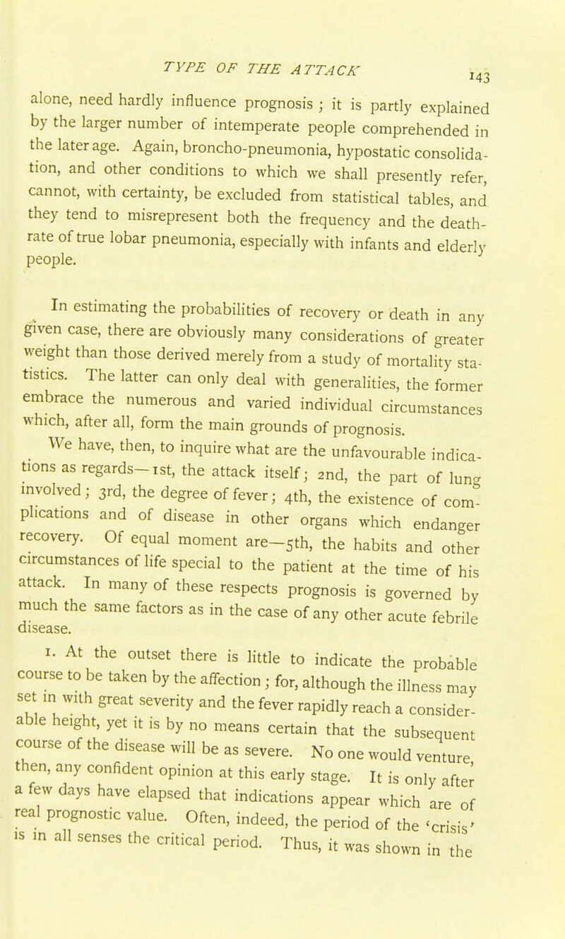 alone, need hardly influence prognosis ; it is partly explained by the larger number of intemperate people comprehended in the later age. Again, broncho-pneumonia, hypostatic consolida- tion, and other conditions to which we shall presently refer, cannot, with certainty, be excluded from statistical tables, and they tend to misrepresent both the frequency and the death- rate of true lobar pneumonia, especially with infants and elderly people. In estimating the probabilities of recovery or death in any given case, there are obviously many considerations of greater M^eight than those derived merely from a study of mortality sta- tistics. The latter can only deal with generalities, the former embrace the numerous and varied individual circumstances which, after all, form the main grounds of prognosis. We have, then, to inquire what are the unfavourable indica- tions as regards-ist, the attack itself; 2nd, the part of lung involved; 3rd, the degree of fever; 4th, the existence of com plications and of disease in other organs which endanger recovery. Of equal moment are-sth, the habits and other circumstances of life special to the patient at the time of his attack. In many of these respects prognosis is governed by much the same factors as in the case of any other acute febrile disease. I. At the outset there is little to indicate the probable course to be taken by the affection; for, although the illness may set in with great severity and the fever rapidly reach a consider- able height yet it is by no means certain that the subsequent course of the disease will be as severe. No one would venture then, any confident opinion at this early stage. It is only after a few days have elapsed that indications appear which are of real prognostic value. Often, indeed, the period of the 'crisis' IS in all senses the critical period. Thus, it was shown in the