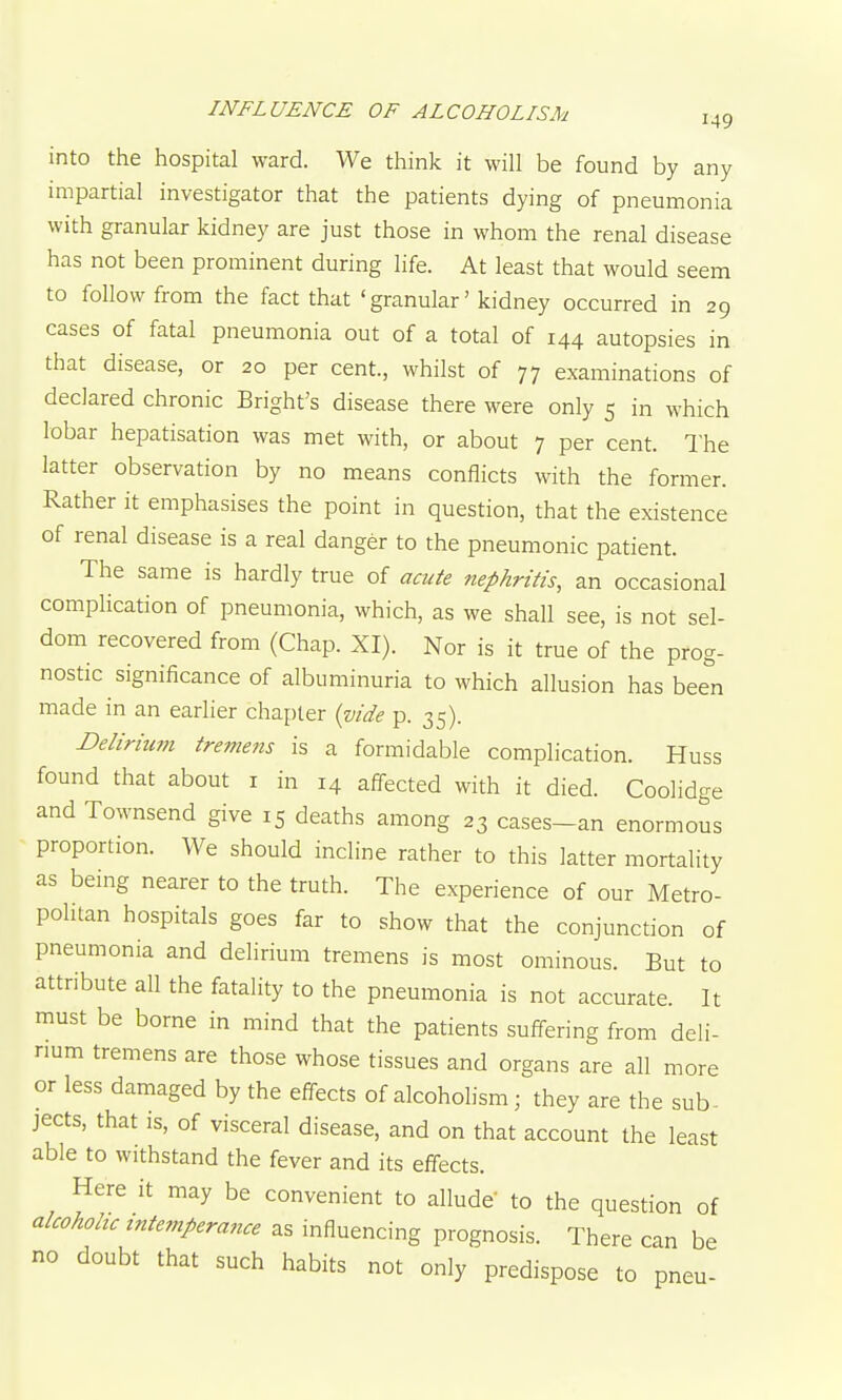 into the hospital ward. We think it will be found by any impartial investigator that the patients dying of pneumonia with granular kidney are just those in whom the renal disease has not been prominent during life. At least that would seem to follow from the fact that 'granular' kidney occurred in 29 cases of fatal pneumonia out of a total of 144 autopsies in that disease, or 20 per cent., whilst of 77 examinations of declared chronic Bright's disease there were only 5 in which lobar hepatisation was met with, or about 7 per cent. lhe latter observation by no means conflicts with the former. Rather it emphasises the point in question, that the existence of renal disease is a real danger to the pneumonic patient. The same is hardly true of acute nephritis, an occasional complication of pneumonia, which, as we shall see, is not sel- dom recovered from (Chap. XI). Nor is it true of the prog- nostic significance of albuminuria to which allusion has been made in an earlier chapter {vide p. 35). Delirium tremens is a formidable complication. Huss found that about i in 14 affected with it died. Coolidge and Townsend give 15 deaths among 23 cases-an enormous proportion. We should incline rather to this latter mortality as being nearer to the truth. The experience of our Metro- politan hospitals goes far to show that the conjunction of pneumonia and delirium tremens is most ominous. But to attribute all the fatality to the pneumonia is not accurate. It must be borne in mind that the patients suffering from deli- num tremens are those whose tissues and organs are all more or less damaged by the effects of alcohohsm; they are the sub- jects, that is, of visceral disease, and on that account the least able to withstand the fever and its effects. Here it may be convenient to allude to the question of alcoholic intemperance as influencing prognosis. There can be no doubt that such habits not only predispose to pneu-