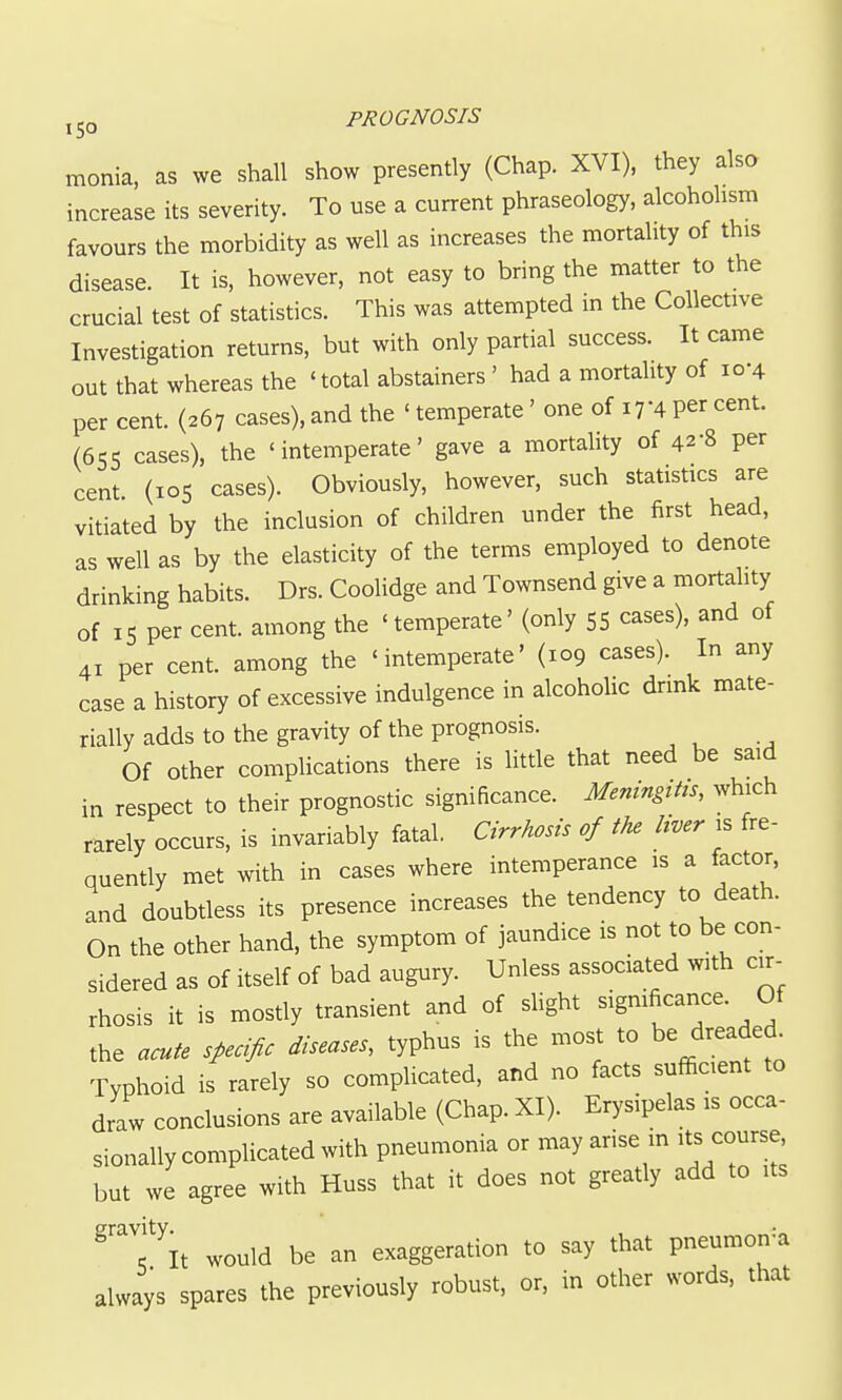 monia, as we shall show presently (Chap. XVI), they also increase its severity. To use a current phraseology, alcoholism favours the morbidity as well as increases the mortality of this disease. It is, however, not easy to bring the matter to the crucial test of statistics. This was attempted in the Collective Investigation returns, but with only partial success. It came out that whereas the 'total abstainers ' had a mortality of 10-4 per cent. (267 cases), and the ' temperate' one of 17-4 per cent. (655 cases), the 'intemperate' gave a mortality of 42-8 per cent (105 cases). Obviously, however, such statistics are vitiated by the inclusion of children under the first head, as well as by the elasticity of the terms employed to denote drinking habits. Drs. CooUdge and Townsend give a mortahty of 15 per cent, among the 'temperate' (only 55 cases), and of 41 per cent, among the 'intemperate' (109 cases). In any case a history of excessive indulgence in alcoholic drink mate- rially adds to the gravity of the prognosis. Of other compHcations there is little that need be said in respect to their prognostic significance. Meningitts, which rarely occurs, is invariably fatal. Cirrhosis of the liver is fre- quently met with in cases where intemperance is a factor, and doubtless its presence increases the tendency to death. On the other hand, the symptom of jaundice is not to be con- sidered as of itself of bad augury. Unless associated with cir- rhosis it is mostly transient and of sHght ^^^^^^^^^^'^ the acute specific diseases, typhus is the most to be dreaded^ Typhoid is rarely so complicated, and no facts sufficient to draw conclusions are available (Chap. XI). Erysipelas is occa- sionally complicated with pneumonia or may arise m its course but we agree with Huss that it does not greatly add to its ^'T^It would be an exaggeration to say that pneumon=a always spares the previously robust, or, in other words, that