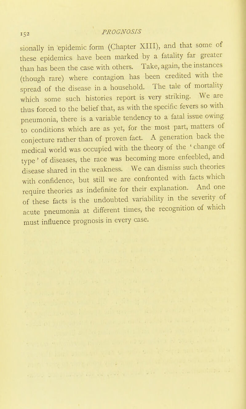 sionally in epidemic form (Chapter XIII), and that some of these epidemics have been marked by a fatahty far greater than has been the case with others. Take, again, the instances (though rare) where contagion has been credited with the spread of the disease in a household. The tale of mortality which some such histories report is very striking. We are thus forced to the beUef that, as with the specific fevers so with pneumonia, there is a variable tendency to a fatal issue owing to conditions which are as yet, for the most part, matters of conjecture rather than of proven fact. A generation back the medical world was occupied with the theory of the ' change of type ' of diseases, the race was becoming more enfeebled, and disease shared in the weakness. We can dismiss such theories with confidence, but Still we are confronted with facts which require theories as indefinite for their explanation. And one of these facts is the undoubted variability in the severity of acute pneumonia at different times, the recognition of which must influence prognosis in every case.