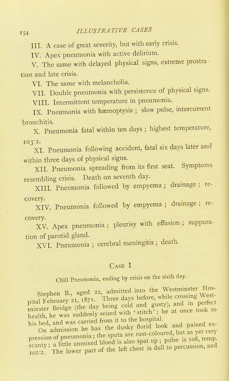 III. A case of great severity, but with early crisis. IV. Apex pneumonia with active delirium. V. The same with delayed physical signs, extreme prostra- tion and late crisis. VI. The same with melancholia. VII. Double pneumonia with persistence of physical signs. VIII. Intermittent temperature in pneumonia. IX. Pneumonia with hsemoptysis ; slow pulse, intercurrent bronchitis. X. Pneumonia fatal within ten days ; highest temperature, XI. Pneumonia following accident, fatal six days later and within three days of physical signs. XII. Pneumonia spreading from its first seat. Symptoms resembling crisis. Death on seventh day. XIII. Pneumonia followed by empyema; drainage ; re- covery. . XIV. Pneumonia followed by empyema ; dramage ; re- covery. XV. Apex pneumonia; pleurisy with effusion ; suppura- tion of parotid gland. XVI. Pneumonia ; cerebral meningitis ; death. Case I Chill Pneumonia, ending by crisis on the sixth day. Stenhen B aged 22, admitted into the Westminster Hos- Stephen ' ^ before, while crossing West- .tL Se Ae day being cold and g^isty), and in perfect minster linage (,xne ud.y & <^^:t^u) . i,p ot once took to health, he was suddenly seized with ' stitch he at ' • ^l!e LrrTar, of the left chest is dull to pe.cuss,o„, and