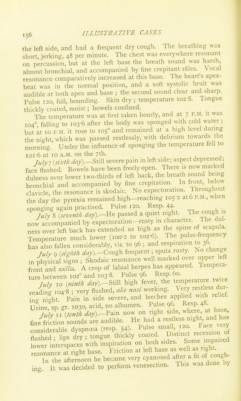 the left side, and had a frequent dry cough. The breathing was short jerking, 48 per minute. The chest was everj'where resonant on percussion, but at the left base the breath sound was harsh almost bronchial, and accompanied by fine crepitant rales. Vocal resonance comparatively increased at this base. The heart's apex- beat was in the normal position, and a soft systolic bruit was audible at both apex and base ; the second sound clear and sharp. Pulse 120, full, bounding. Skin dry ; temperature io2-8. Tongue thickly coated, moist; bowels confined. The temperature was at first taken hourly, and at 7 P.M. it was 104° falling to 103-6 after the body was sponged with cold water ; but at 10 P M. it rose to 105° and remained at a high level dunng the night, which was passed restlessly, with deUrium towards the morning. Under the influence of sponging the temperature fell to 101-6 at 10 A.M. on the 7th. July 1 {sixth ^%).-Still severe pain in left side; aspect depressed; face flushed. Bowels have been freely open. There is now marked dulness over lower two-thirds of left back, the breath sound being bronchial and accompanied by fine crepitation. In front, below clavicle the resonance is skodaic. No expectoration. Throughout the day the pyrexia remained high-reaching 105-2 at 6 P.M., when sponging again practised. Pulse 120. Resp. 44- . Tuly% {seventh day).-lie passed a quiet night. The cough ,s now accompanied by expectoration-rusty in character. The dul- ness over left back has extended as high as the spine of scapula. Temperature much lower (100-2 to 102-6). The pulse-frequency has also fallen considerably, viz. to 96 ; and respiration to 36. Tuly 9 {eighth ^«y).-Cough frequent; sputa rusty. No change in physical signs ; Skodaic resonance well marked over upper left front and axilla. A crop of labial herpes has appeared. Tempera- ture between 102° and 103-8. Pulse 96. Resp. 60. July 10 {ninth ^«y).-Still high fever, the temperature twice reading 104-8 ; very flushed, alcE nasi working. Very restless dui- ng n?ht. Pain in side severe, and leeches applied with rehef. Urinesp gr. 1030, acid, no albumen. Pulse 96. Resp. 48. Tuly\htenth day).--?^\n now on right side, whei^, at base fine friction sounds are audible. He had a restless night, and l as cons de Lble dyspnoea (resp. 54)- Pulse small, 120. Face x eiy flushed lips dry ; tongue thickly coated. Distinct recession of fower tte spaces ^ith inspiration on both sides. Some impaired elo^ance af right base. Friction at left ^ase as well as rigl t^ In the afternoon he became very cyanosed ^^^^^ ^ f f ^^^^^^^ ing. It was decided to perform venesection. This was done by