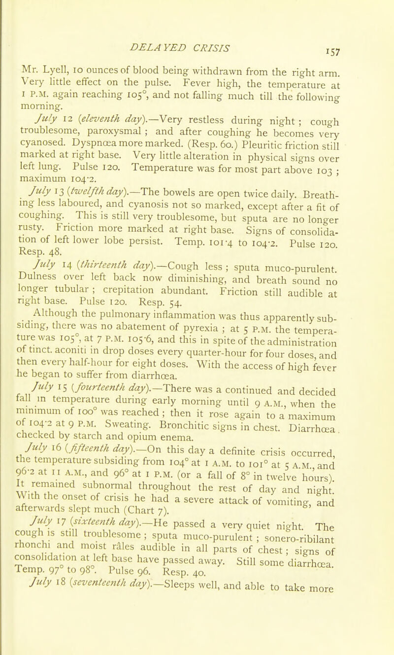 DELAYED CRISIS Mr. Lyell, lo ounces of blood being withdrawn from the right arm. Very Httle effect on the pulse. Fever high, the temperature at I P.M. again reaching 105° and not falling much till the following morning. July 12 {eleventh day).—V(try restless during night ; cough troublesome, paroxysmal ; and after coughing he becomes very cyanosed. Dyspnoea more marked. (Resp. 60.) Pleuritic friction still marked at right base. Very little alteration in physical signs over left lung. Pulse 120. Temperature was for most part above 103 ; maximum 104-2. ' July 13 {twelfth The bowels are open twice daily. Breath- ing less laboured, and cyanosis not so marked, except after a fit of coughing. This is still veiy troublesome, but sputa are no longer rusty. Friction more marked at right base. Signs of consolida- tion of left lower lobe persist. Temp. 101-4 to 104-2. Pulse 120 Resp. 48. July 14 {thirteenth rt^aj).—Cough less ; sputa muco-puralent Dulness over left back now diminishing, and breath sound no longer tubular ; crepitation abundant. Friction still audible at right base. Pulse 120. Resp. 54. Although the pulmonary inflammation was thus apparently sub- sidmg, there was no abatement of pyrexia ; at 5 p.m. the tempera ture was 105°, at 7 P.M. 105-6, and this in spite of the administration of tmct. aconiti m drop doses every quarter-hour for four doses and then every half-hour for eight doses. With the access of high fever he began to suffer from diarrhoea. July 15 {fourtee7ith a'ay).—There was a continued and decided fall m temperature during early morning until 9 a.m., when the mmimum of 100° was reached ; then it rose again to a maximum of I04-2 at9 P.M. Sweating. Bronchitic signs in chest. Diarrhoea checked by starch and opium enema. July 16 {Jiftee7tth day).-On this day a definite crisis occurred the temperature subsiding from 104° at i a.m. to 101° at 5 a M and 96-2 at I I A.M., and 96° at i p.m. (or a fall of 8° in twelve hours) It remamed subnormal throughout the rest of day and night' With the onset of crisis he had a severe attack of vomiting, and afterwards slept much (Chart 7). Jidy 17 {sixteenth day).—He passed a vei-y quiet night The cough ,s still troublesome ; sputa muco-purulent ; sonero-ribilant rhonch. and moist r^les audible in all parts of chest ; si-ns of consolidation at left base have passed away. Still some diarrhoea Temp. 97° to 98°. Pulse 96. Resp. 40. July 18 {seventeenth day).—Sleeps well, and able to take more