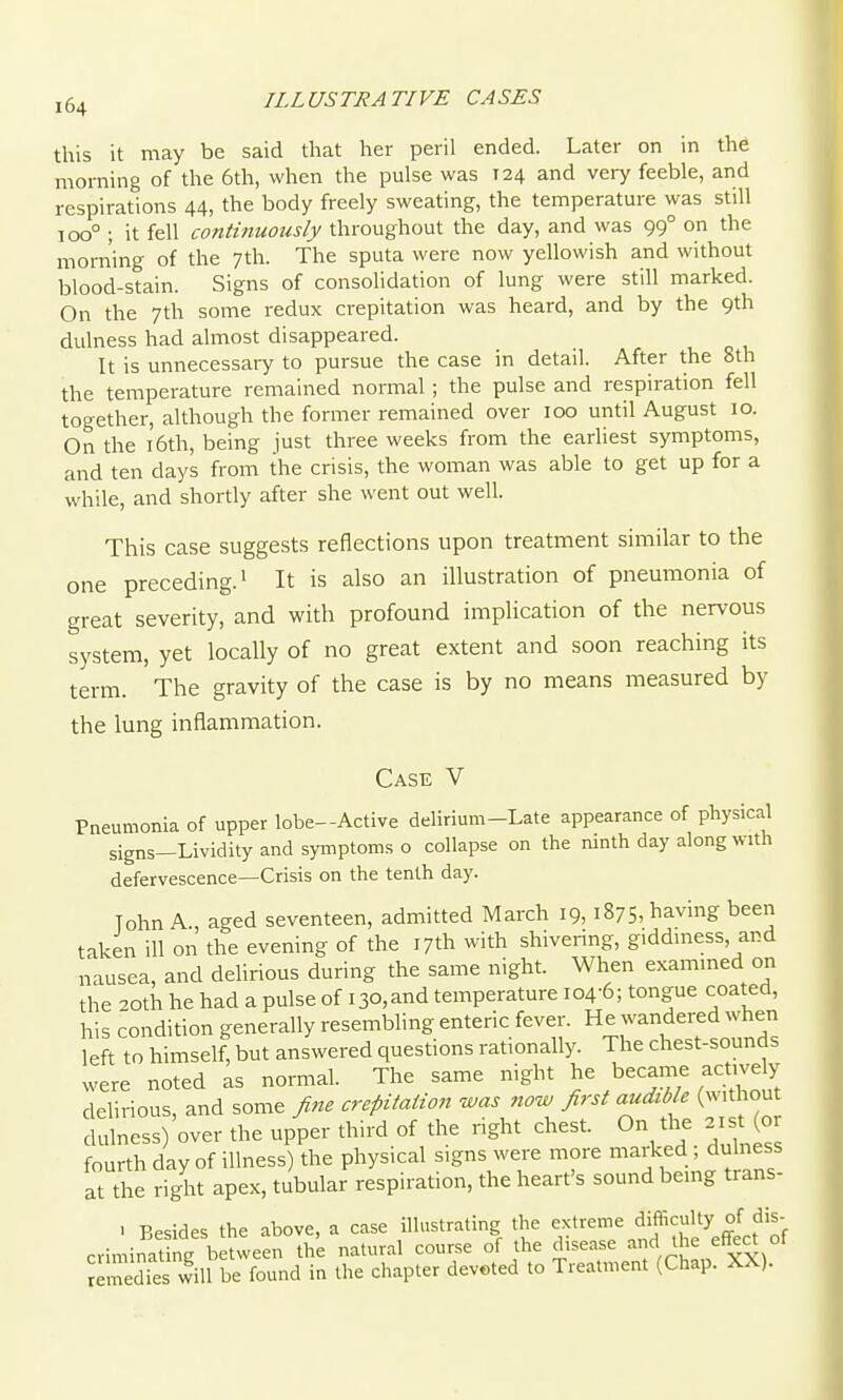 this it may be said that her peril ended. Later on in the morning of the 6th, when the pulse was 124 and very feeble, and respirations 44, the body freely sweating, the temperature was still 100° ; it fell continuously throughout the day, and was 99° on the morning of the 7th. The sputa were now yellowish and without blood-stain. Signs of consolidation of lung were still marked. On the 7th some redux crepitation was heard, and by the 9th dulness had almost disappeared. It is unnecessary to pursue the case in detail. After the 8th the temperature remained normal ; the pulse and respiration fell together, although the former remained over 100 until August 10. On the 16th, being just three weeks from the earliest symptoms, and ten days from the crisis, the woman was able to get up for a while, and shortly after she went out well. This case suggests reflections upon treatment similar to the one preceding.^ It is also an illustration of pneumonia of great severity, and with profound implication of the nervous system, yet locally of no great extent and soon reaching its term. The gravity of the case is by no means measured by the lung inflammation. Case V Pneumonia of upper lobe-Active delirium-Late appearance of physical signs-Lividity and symptoms o collapse on the ninth day along with defervescence—Crisis on the tenth day. John A., aged seventeen, admitted March 19, 1875, having been taken ill on the evening of the 17th with shivering, giddiness, and nausea, and delirious during the same night. When examined on the ^oth he had a pulse of i30,and temperature 104-6; tongue coated, his condition generallyresemblingentericfever. He wandered when left to himself, but answered questions rationally. The chest-sounds were noted as normal. The same night he became actively delirious, and some fine crepitation was ?iow first audible (without fhilness)'over the upper third of the right chest. On the 2is^ or fourth day of illness) the physical signs were more marked, dulness at the right apex, tubular respiration, the heart's sound bemg trans- > Besides the above, a case illustrating the extreme difficulty of dis- cviminat ng between the natural course of the disease and the effect of Jeredies will be found in the chapter deveted to Treatment (Chap. XX).