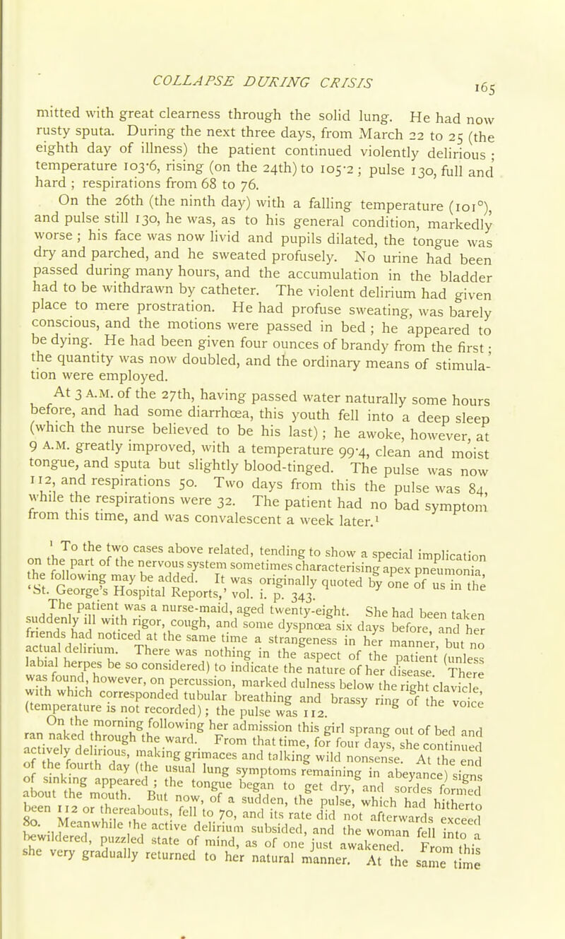 COLLAPSE DURING CRISIS jg^ mitted with great clearness through the solid lung. He had now rusty sputa. During the next three days, from March 22 to 25 (the eighth day of illness) the patient continued violently dehrious • temperature 103-6, rising (on the 24th) to 105-2 ; pulse 130, full and hard ; respirations from 68 to 76. On the 26th (the ninth da)^ with a falling temperature (101°), and pulse still 130, he was, as to his general condition, markedly worse; his face was now livid and pupils dilated, the tongue was dry and parched, and he sweated profusely. No urine had been passed during many hours, and the accumulation in the bladder had to be withdrawn by catheter. The violent delirium had given place to mere prostration. He had profuse sweating, was barely conscious, and the motions were passed in bed ; he appeared to be dymg. He had been given four ounces of brandy from the first • the quantity was now doubled, and the ordinary means of stimula- tion were employed. At 3 A.M. of the 27th, having passed water naturally some hours before, and had some diarrhcea, this youth fell into a deep sleep (which the nurse believed to be his last); he awoke, however at 9 A.M. greatly improved, with a temperature 99-4, clean and moist tongue, and sputa but slightly blood-tinged. The pulse was now 112 and respirations 50. Two days from this the pulse was 84 while the respirations were 32. The patient had no bad symptom from this time, and was convalescent a week later.^ ■ To the two cases above related, tending to show a special implication on the part of the nervous system sometimes characterising^ex j^neumoma he following may be added. It was originally quoted by one of n the 'St. George's Hospital Reports,' vol. i. p. 343. ^ 01 us in tne The patient was a nurse-maid, aged twenty-eight. She had been taken suddenly 1 1 with rigor, cough, and some dyspnceLix days before Tnd her friends had noticed at the same time a strangeness in her m.nnp,- T, actual delirium. There was nothing in thelspect of thV^nMun e^^ labial herpes be so considered) to indicate the nature of her dLase There was found however, on percussion, marked dulness below the St clavicle with which corresponded tubular breathing and brassy rin^of he vot; (teniperature ,s not recorded); the pulse was 112. ^ rnn ^V /''u^admission this girl sprang out of bed and ran naked hrough the ward. From that time, for fou days she continue of Jhe l !rl<'gg--'=es and talking wild nonsense AtTh en of the fourth day (the usual lung symptoms remaining in abeyance) sipn! of sinking appeared ; the tongue began to get dry and sorTs fon f 1 about the mouth. But now, of a sudden, the pul7e whkh hid hhhTrto been 112 or thereabouts, fell to 70, and its rate did n^t afterwards exceecl 80. Meanwhile he active delirium subsided, and the woman fell into n bewildered, puzzled state of mind, as of one just awakened F om thi^ she very gradually returned to her natural miner. At the same t me