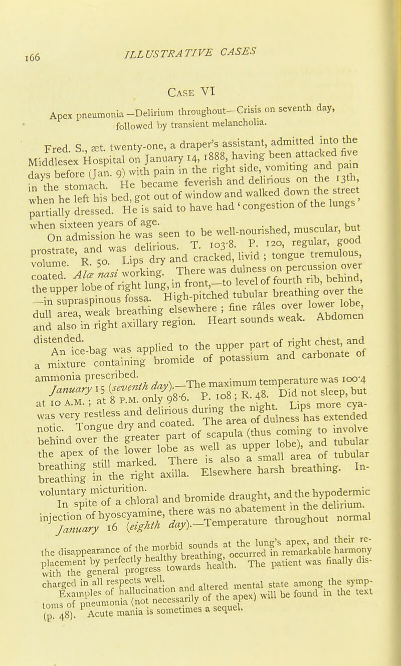 Case VI Apex pneumonia-Delirium throughout-Crisis on seventh day. followed by transient melancholia. Fred S., ^t. twenty-one, a draper's assistant admitted into the Middlesex Hospital on January 14, 1888, having been attacked five Ls before (Jan^ 9) with pain in the right side, vom.tmg and pain fn the stomach He beJame feverish and delirious on the 13th, he left his bed got out of window and walked down the street dressed He'is said to have had ' congestion of the lungs %\^SrssCL°waf seen to be well-nourished, muscular, but nrostrate and was delirious. T. 103-8. P. 120, regular, good ammonia prescribed. maximum temperature was 100-4 , frrr 'sT; 11798^ ^ ■c; R. 48. dm n„t sleep, but :as°v:;.;«i:s;anade^Lsau.n tben^ notic. Tongue dry and =<>=''f ■ ™ rthus coming to involve ^t::.t ^^^r^^zTih ris S5 ta.b:t?.- air Elewbere harsb breathing. In- °'?'™,T7a chloral and bromide draught, and the hj-podermic ■ ■ f bvnscvamine there was no abatement in the dehrium. '^ y»:rra^ ,,,)._T.mp.rature throughout normal charged in all respects well. , the symp- (p 48°. Acute mania is .ometimes a sequel,