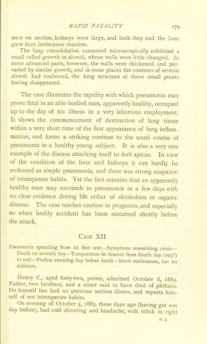 RAPID FATALITY ance on section, kidneys were large, and both they and the liver gave faint lardaceous reaction. The lung consolidation examined microscopically exhibited a small celled growth in alveoli, whose walls were little changed. In more advanced parts, however, the walls were thickened and per- vaded by similar growth, and in some places the contents of several alveoli had coalesced, the lung structure at these small points having disappeared. The case illustrates the rapidity with which pneumonia may prove fatal in an able-bodied man, apparently healthy, occupied up to the day of his illness in a very laborious employment. It shows the commencement of destruction of lung tissue within a very short time of the first appearance of lung inflam- mation, and forms a striking contrast to the usual course of pneumonia in a healthy young subject. It is also a very rare example of the disease attaching itself to both apices. In view of the condition of the liver and kidneys it can hardly be reckoned as simple pneumonia, and there was strong suspicion of intemperate habits. Yet the fact remains that an apparently healthy man may succumb to pneumonia in a few days with no clear evidence during life either of alcoholism or organic disease. The case teaches caution in prognosis, and especially so when bodily accident has been sustained shortly before the attack. Case XII Pneumonia spreading from its first seat—Symptoms resembling crisis- Death on seventh day—Temperature in descent from fourth day (103°) to end—Profuse sweating day before death—Much restlessness, but no delirium. Henry C, aged forty-two, porter, admitted October 8, 1889. Father, two brothers, and a sister said to have died of phthisis. He himself has had no previous serious illness, and reports him- self of not intemperate habits. On evening of October 5, 1889, three days ago (having got wet day before), had cold shivering and headache, with stitch in right N 2