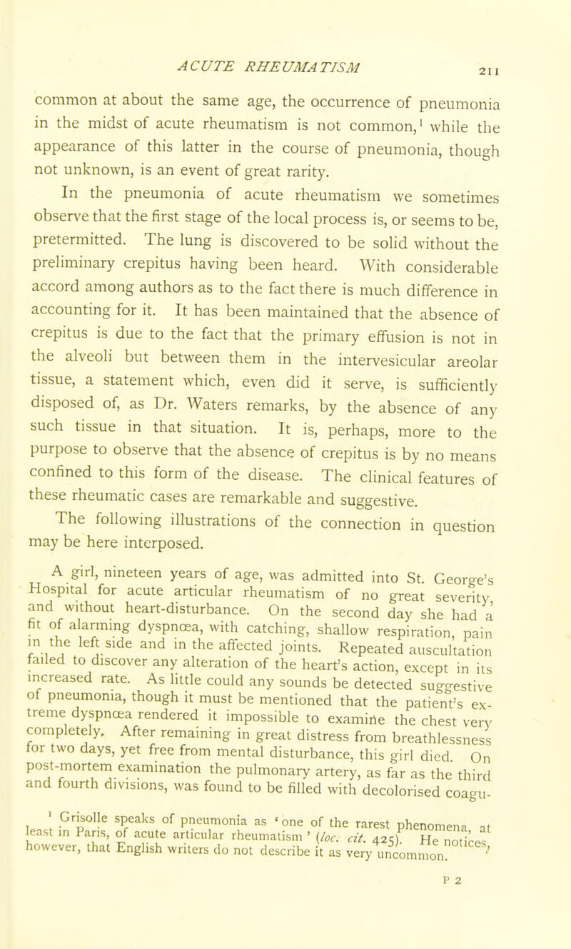 211 common at about the same age, the occurrence of pneumonia in the midst of acute rheumatism is not common,' while the appearance of this latter in the course of pneumonia, though not unknown, is an event of great rarity. In the pneumonia of acute rheumatism we sometimes observe that the first stage of the local process is, or seems to be, pretermitted. The lung is discovered to be solid without the preliminary crepitus having been heard. With considerable accord among authors as to the fact there is much difference in accounting for it. It has been maintained that the absence of crepitus is due to the fact that the primary effusion is not in the alveoli but between them in the intervesicular areolar tissue, a statement which, even did it serve, is sufificiently disposed of, as Dr. Waters remarks, by the absence of any such tissue in that situation. It is, perhaps, more to the purpose to observe that the absence of crepitus is by no means confined to this form of the disease. The clinical features of these rheumatic cases are remarkable and suggestive. The following illustrations of the connection in question may be here interposed. A girl, nineteen years of age, was admitted into St. George's Hospital for acute articular rheumatism of no great severity and without heart-disturbance. On the second day she had a fit of alarming dyspnoea, with catching, shallow respiration, pain in the left side and m the affected joints. Repeated auscultation failed to discover any alteration of the heart's action, except in its increased rate. As little could any sounds be detected sug-estive of pneumonia, though it must be mentioned that the patient's ex treme dyspncea rendered it impossible to examirte the chest ven^ completely. After remaining in great distress from breathlessness for two days, yet free from mental disturbance, this girl died On post-mortem examination the pulmonary artery, as far as the third and fourth divisions, was found to be filled with decolorised coagu- ' Grisolle speaks of pneumonia as 'one of the rarest phenomena at least in Pans, of acute articular rheumatism ' {loc. cit. 4251 He not^^o.^ however, that English writers do not describe it as very uncommon ' P 2