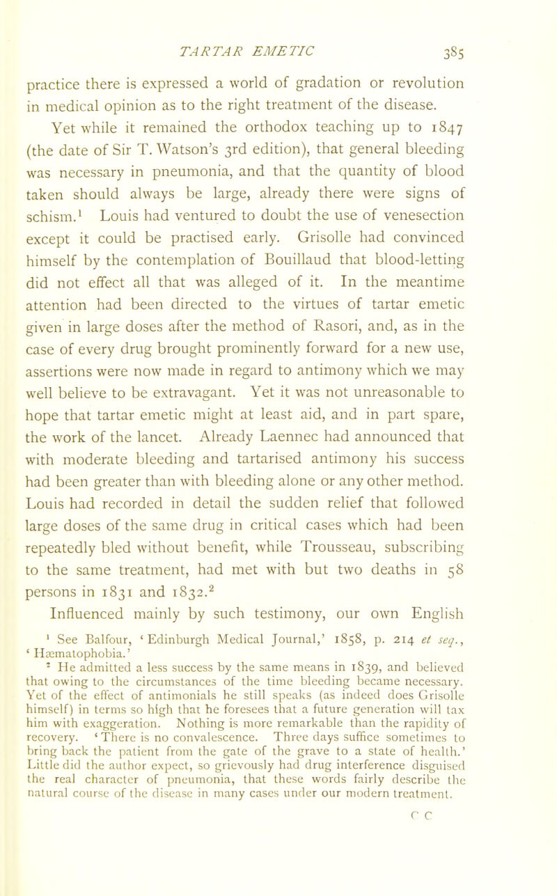 practice there is expressed a world of gradation or revolution in medical opinion as to the right treatment of the disease. Yet while it remained the orthodox teaching up to 1847 (the date of Sir T. Watson's 3rd edition), that general bleeding was necessary in pneumonia, and that the quantity of blood taken should always be large, already there were signs of schism.' Louis had ventured to doubt the use of venesection except it could be practised early. Grisolle had convinced himself by the contemplation of Bouillaud that blood-letting did not effect all that was alleged of it. In the meantime attention had been directed to the virtues of tartar emetic given in large doses after the method of Rasori, and, as in the case of every drug brought prominently forward for a new use, assertions were now made in regard to antimony which we may well believe to be extravagant. Yet it was not unreasonable to hope that tartar emetic might at least aid, and in part spare, the work of the lancet. Already Laennec had announced that with moderate bleeding and tartarised antimony his success had been greater than with bleeding alone or any other method. Louis had recorded in detail the sudden relief that followed large doses of the same drug in critical cases which had been repeatedly bled without benefit, while Trousseau, subscribing to the same treatment, had met with but two deaths in 58 persons in 1831 and 1832.^ Influenced mainly by such testimony, our own English ' See Balfour, 'Edinburgh Medical Journal,' 1858, p. 214 et seq., ' H^malophobia.' ' He admitted a less success by the same means in 1S39, and believed that owing to the circumstances of the time bleeding became necessary. Yet of the effect of antimonials he still speaks (as indeed does Grisolle himself) in terms so high that he foresees that a future generation will tax him with exaggeration. Nothing is more remarkable than the rapidity of recovery. ' There is no convalescence. Three days suffice sometimes to bring back the patient from the gale of the grave to a state of health.' Little did the author expect, so grievously had drug interference disguised the real character of pneumonia, that these words fairly describe the natural course of the disease in many cases under our modern treatment. r C