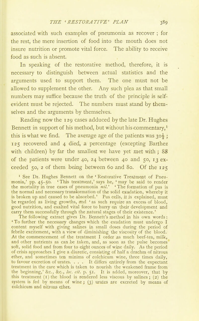 associated with such examples of pneumonia as recover ; for the rest, the mere insertion of food into the mouth does not insure nutrition or promote vital force. The ability to receive food as such is absent. In speaking of the restorative method, therefore, it is necessary to distinguish between actual statistics and the arguments used to support them. The one must not be allowed to supplement the other. Any such plea as that small numbers may suffice because the truth of the principle is self- evident must be rejected. The numbers must stand by them- selves and the arguments by themselves. Reading now the 129 cases adduced by the late Dr. Hughes Bennett in support of his method, but without his commentary,' this is what we find. The average age ,of the patients was 30^ ; 125 recovered and 4 died, a percentage (excepting Barthez with children) by far the smallest we have yet met with; 88 of the patients were under 40, 24 between 40 and 50, 13 ex- ceeded 50, 2 of them being between 60 and 80. Of the 125 ' See Dr. Hughes Bennett on the ' Restorative TreaJmeot of Pneu- monia,' pp. 4S-50. ' This treatment,' says he, ' may be said to render the mortality in true cases of pneumonia ' ' The formation of pus is the normal and necessary transformation of the solid exudation, whereby it is broken up and caused to be absorbed.' Pus cells, it is explained, must be regarded as living growths, and ' as such require an excess of blood, good nutrition, and exalted vital force to hurry on their development and carry them successfully through the natural stages of their existence.' The following extract gives Dr. Bennett's method in his own words: ' To further the necessary changes which the exudation must undergo I content myself with giving salines in small doses during the period of febrile excitement, with a view of diminishing the viscosity of the blood. At the commencement of the treatment I order as much beef-tea, milk, and other nutrients as can be taken, and, as soon as the pulse becomes soft, solid food and from four to eight ounces of wine daily. As the period of crisis approaches I give a diuretic, consisting; of half a drachm of nitrous ether, and sometimes ten minims of colchicum wine, three times daily, to favour excretion of urates. ... It differs entirely from the expectant treatment in the care which is taken to nourish the weakened frame from the beginning,' &c., &c., loc. cit. p. 51. It is added, moreover, that by this treatment (i) the blood is rendered less viscous by salines; (2) the system is fed by means of wine; (3) uiates are excreted by means of colchicum and nitrous ether.