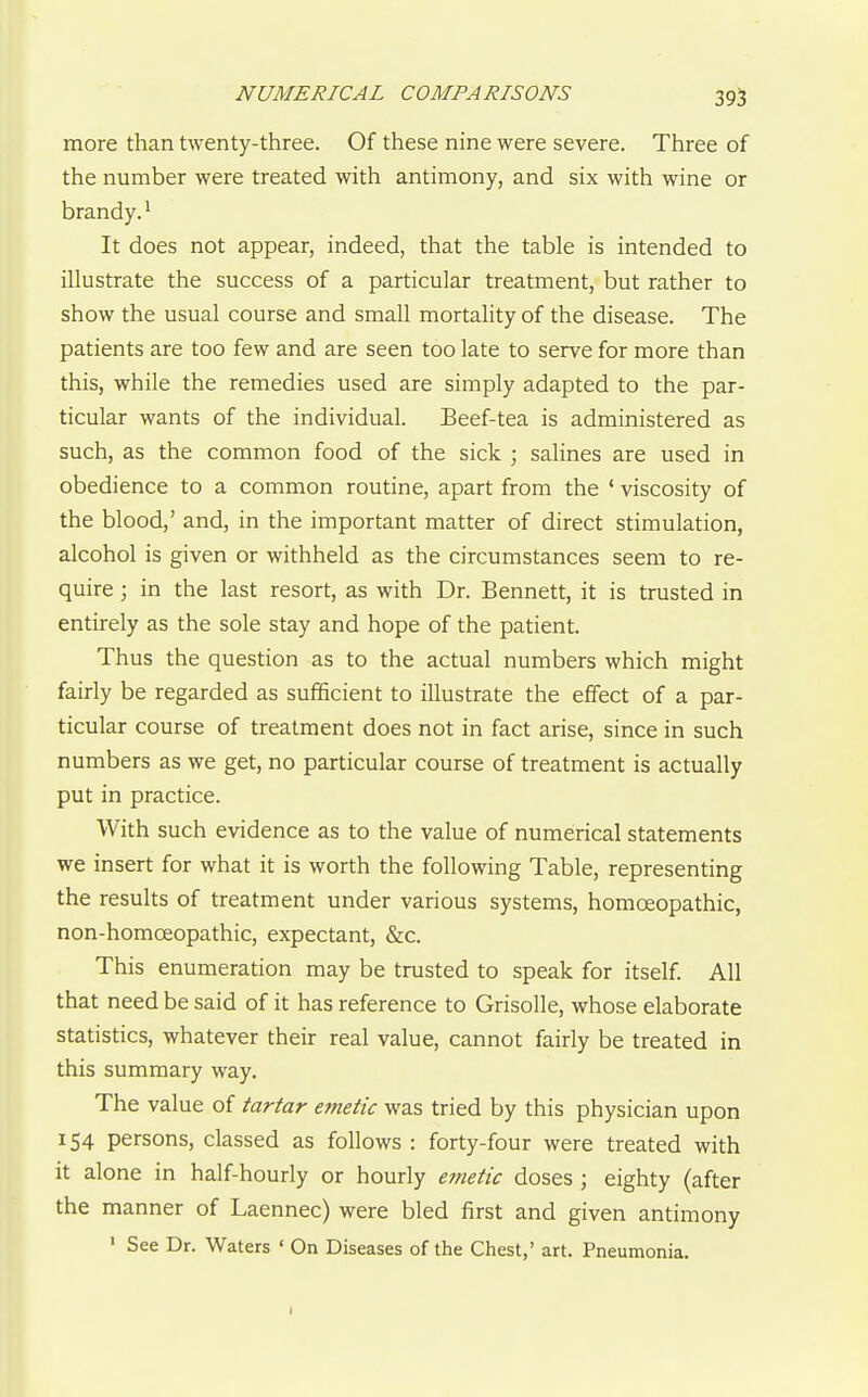 more than twenty-three. Of these nine were severe. Three of the number were treated with antimony, and six with wine or brandy.^ It does not appear, indeed, that the table is intended to illustrate the success of a particular treatment, but rather to show the usual course and small mortality of the disease. The patients are too few and are seen too late to serve for more than this, while the remedies used are simply adapted to the par- ticular wants of the individual. Beef-tea is administered as such, as the common food of the sick ; salines are used in obedience to a common routine, apart from the ' viscosity of the blood,' and, in the important matter of direct stimulation, alcohol is given or withheld as the circumstances seem to re- quire ; in the last resort, as with Dr. Bennett, it is trusted in entirely as the sole stay and hope of the patient. Thus the question as to the actual numbers which might fairly be regarded as sufficient to illustrate the effect of a par- ticular course of treatment does not in fact arise, since in such numbers as we get, no particular course of treatment is actually put in practice. With such evidence as to the value of numerical statements we insert for what it is worth the following Table, representing the results of treatment under various systems, homoeopathic, non-homoeopathic, expectant, &c. This enumeration may be trusted to speak for itself. All that need be said of it has reference to Grisolle, whose elaborate statistics, whatever their real value, cannot fairly be treated in this summary way. The value of tartar emetic was tried by this physician upon 154 persons, classed as follows : forty-four were treated with it alone in half-hourly or hourly emetic doses ; eighty (after the manner of Laennec) were bled first and given antimony ' See Dr. Waters ' On Diseases of the Chest,' art. Pneumonia. I