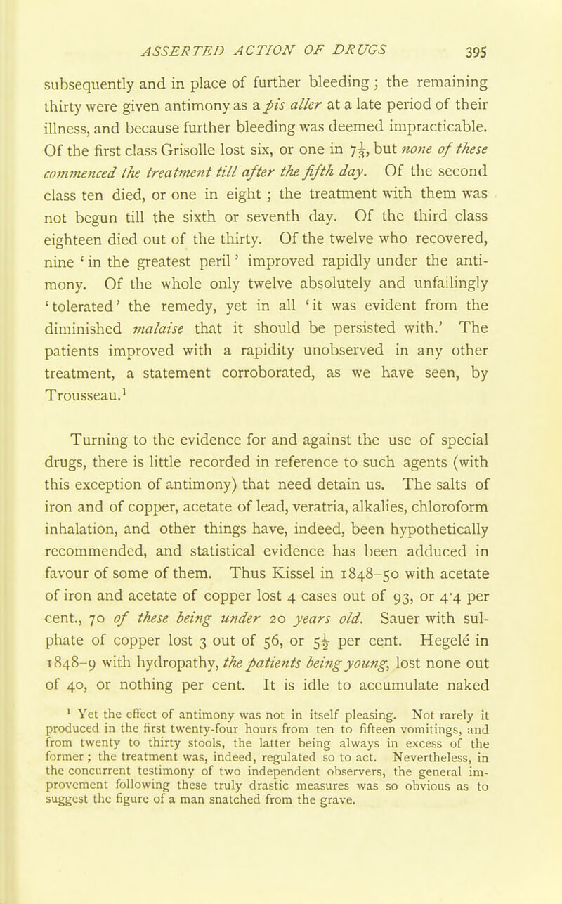 subsequently and in place of further bleeding ; the remaining thirty were given antimony as a J>is aller at a late period of their illness, and because further bleeding was deemed impracticable. Of the first class GrisoUe lost six, or one in 7^, but none of these co7Mnenced the treatment till after the fifth day. Of the second class ten died, or one in eight; the treatment with them was not begun till the sixth or seventh day. Of the third class eighteen died out of the thirty. Of the twelve who recovered, nine ' in the greatest peril' improved rapidly under the anti- mony. Of the whole only twelve absolutely and unfailingly ' tolerated' the remedy, yet in all ' it was evident from the diminished malaise that it should be persisted with.' The patients improved with a rapidity unobserved in any other treatment, a statement corroborated, as we have seen, by Trousseau. ^ Turning to the evidence for and against the use of special drugs, there is little recorded in reference to such agents (with this exception of antimony) that need detain us. The salts of iron and of copper, acetate of lead, veratria, alkalies, chloroform inhalation, and other things have, indeed, been hypothetically recommended, and statistical evidence has been adduced in favour of some of them. Thus Kissel in 1848-50 with acetate of iron and acetate of copper lost 4 cases out of 93, or 4*4 per cent., 10 of these being under 20 years old. Sauer with sul- phate of copper lost 3 out of 56, or 5^ per cent. Hegele in 1848-9 with hydropathy, the patients being young, lost none out of 40, or nothing per cent. It is idle to accumulate naked ' Yet the effect of antimony was not in itself pleasing. Not rarely it produced in the first twenty-four hours from ten to fifteen vomitings, and from twenty to thirty stools, the latter being always in excess of the former ; the treatment was, indeed, regulated so to act. Nevertheless, in the concurrent testimony of two independent observers, the general im- provement following these truly drastic measures was so obvious as to suggest the figure of a man snatched from the grave.