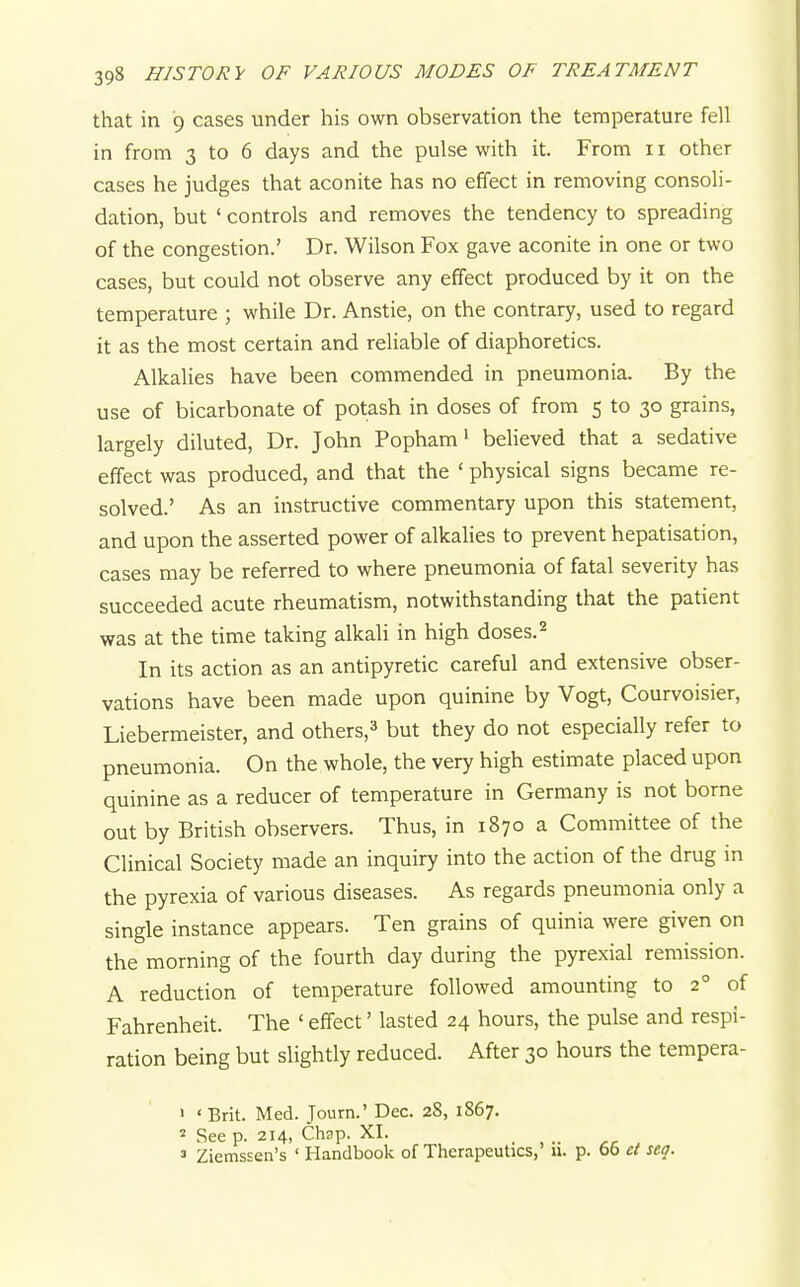 that in 9 cases under his own observation the temperature fell in from 3 to 6 days and the pulse with it. From 11 other cases he judges that aconite has no effect in removing consoli- dation, but ' controls and removes the tendency to spreading of the congestion.' Dr. Wilson Fox gave aconite in one or two cases, but could not observe any effect produced by it on the temperature ; while Dr. Anstie, on the contrary, used to regard it as the most certain and reliable of diaphoretics. Alkalies have been commended in pneumonia. By the use of bicarbonate of potash in doses of from 5 to 30 grains, largely diluted, Dr. John Popham' believed that a sedative effect was produced, and that the ' physical signs became re- solved.' As an instructive commentary upon this statement, and upon the asserted power of alkalies to prevent hepatisation, cases may be referred to where pneumonia of fatal severity has succeeded acute rheumatism, notwithstanding that the patient was at the time taking alkaU in high doses. 2 In its action as an antipyretic careful and extensive obser- vations have been made upon quinine by Vogt, Courvoisier, Liebermeister, and others,^ but they do not especially refer to pneumonia. On the whole, the very high estimate placed upon quinine as a reducer of temperature in Germany is not borne out by British observers. Thus, in 1870 a Committee of the Clinical Society made an inquiry into the action of the drug in the pyrexia of various diseases. As regards pneumonia only a single instance appears. Ten grains of quinia were given on the morning of the fourth day during the pyrexial remission. A reduction of temperature followed amounting to 2° of Fahrenheit. The ' effect' lasted 24 hours, the pulse and respi- ration being but slightly reduced. After 30 hours the tempera- > ■ Brit. Med. Journ.' Dec. 28, 1867. 2 See p. 214, Chap. XI. 3 Ziemssen's ' Handbook of Therapeutics,' 11. p. 65 d seq.