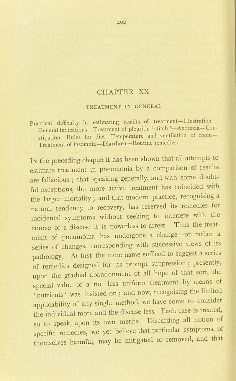 CHAPTER XX TREATMENT IN GENERAL Practical difficulty in estimating results of treatment—Illustration- General indications—Treatment of pleuritic 'stitch '—Anorexia—Con- stipation—Rules for diet—Temperature and ventilation of room- Treatment of insomnia—Diarrhoea—Routine remedies. In the preceding chapter it has been shown that all attempts to estimate treatment in pneumonia by a comparison of results are fallacious ; that speaking generally, and with some doubt- ful exceptions, the more active treatment has coincided with the larger mortality ; and that modern practice, recognising a natural tendency to recovery, has reserved its remedies for incidental symptoms without seeking to interfere with the course of a disease it is powerless to arrest. Thus the treat- ment of pneumonia has undergone a change—or rather a series of changes, corresponding with successive views of its pathology. At first the mere name sufficed to suggest a series of remedies designed for its prompt suppression; presently, upon the gradual abandonment of all hope of that sort, the special value of a not less uniform treatment by means of ' nutrients' was insisted on ; and now, recognising the limited appHcabiUty of any single method, we have come to consider the individual more and the disease less. Each case is treated, so to speak, upon its own merits. Discarding all notion of specific remedies, we yet believe that particular symptoms, of themselves harmful, may be mitigated or removed, and that