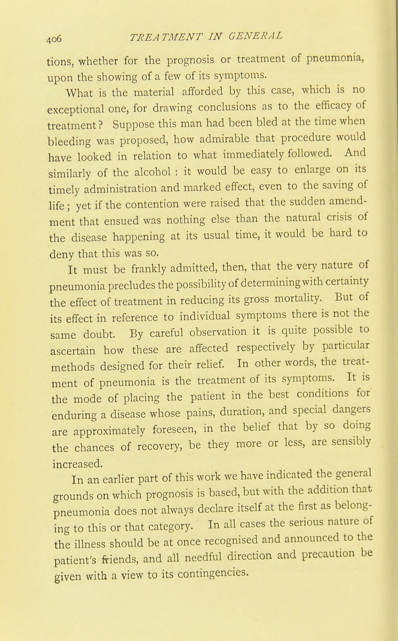 tions, whether for the prognosis or treatment of pneumonia, upon the showing of a few of its symptoms. What is the material afforded by this case, which is no exceptional one, for drawing conclusions as to the efficacy of treatment ? Suppose this man had been bled at the time when bleeding was proposed, how admirable that procedure would have looked in relation to what immediately followed. And similarly of the alcohol : it would be easy to enlarge on its timely administration and marked effect, even to the saving of life; yet if the contention were raised that the sudden amend- ment that ensued was nothing else than the natural crisis of the disease happening at its usual time, it would be hard to deny that this was so. It must be frankly admitted, then, that the very nature of pneumonia precludes the possibility of determining with certainty the effect of treatment in reducing its gross mortaHty. But of its effect in reference to individual symptoms there is not the same doubt. By careful observation it is quite possible to ascertain how these are affected respectively by particular methods designed for their relief. In other words, the treat- ment of pneumonia is the treatment of its symptoms. It is the mode of placing the patient in the best conditions for enduring a disease whose pains, duration, and special dangers are approximately foreseen, in the belief that by so doing the chances of recovery, be they more or less, are sensibly increased. In an earlier part of this work we have indicated the general grounds on which prognosis is based, but with the addition that pneumonia does not always declare itself at the first as belong- ing to this or that category. In all cases the serious nature of the illness should be at once recognised and announced to the patient's friends, and all needful direction and precaution be given with a view to its contingencies.