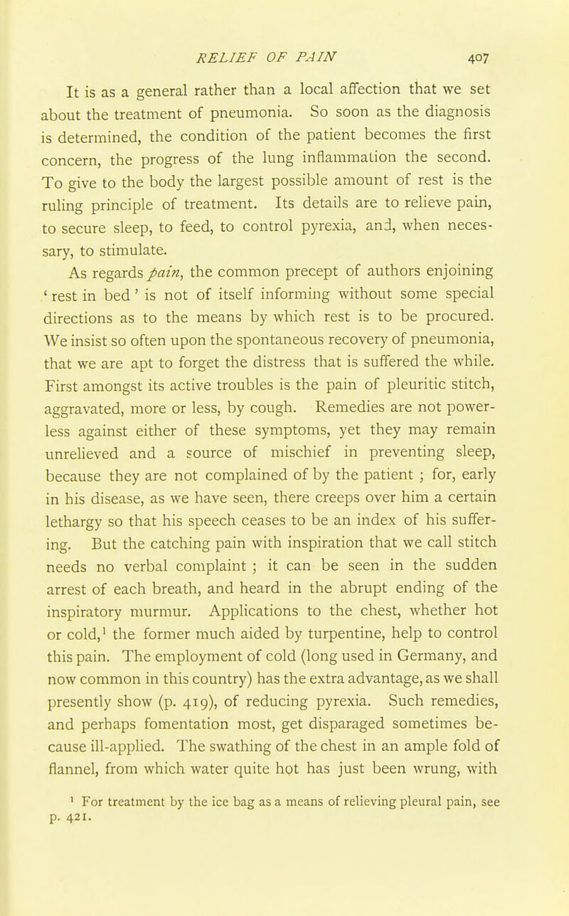 It is as a general rather than a local affection that we set about the treatment of pneumonia. So soon as the diagnosis is determined, the condition of the patient becomes the iirst concern, the progress of the lung inflammation the second. To give to the body the largest possible amount of rest is the ruling principle of treatment. Its details are to relieve pain, to secure sleep, to feed, to control pyrexia, and, when neces- sary, to stimulate. As regards pain, the common precept of authors enjoining ' rest in bed' is not of itself informing without some special directions as to the means by which rest is to be procured. We insist so often upon the spontaneous recovery of pneumonia, that we are apt to forget the distress that is suffered the while. First amongst its active troubles is the pain of pleuritic stitch, aggravated, more or less, by cough. Remedies are not power- less against either of these symptoms, yet they may remain unrelieved and a source of mischief in preventing sleep, because they are not complained of by the patient ; for, early in his disease, as we have seen, there creeps over him a certain lethargy so that his speech ceases to be an index of his suffer- ing. But the catching pain with inspiration that we call stitch needs no verbal complaint ; it can be seen in the sudden arrest of each breath, and heard in the abrupt ending of the inspiratory murmur. Applications to the chest, whether hot or cold,' the former much aided by turpentine, help to control this pain. The employment of cold (long used in Germany, and now common in this country) has the extra advantage, as we shall presently show (p. 419), of reducing pyrexia. Such remedies, and perhaps fomentation most, get disparaged sometimes be- cause ill-applied. The swathing of the chest in an ample fold of flannel, from which water quite hot has just been wrung, with ' For treatment by the ice bag as a means of relieving pleural pain, see p. 421.