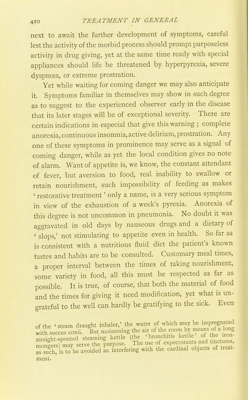 next to await the further development of symptoms, careful lest the activity of the morbid process should prompt purposeless activity in drug giving, yet at the same time ready with special appliances should life be threatened by hyperpyrexia, severe dyspnoea, or extreme prostration. Yet while waiting for coming danger we may also anticipate it. Symptoms familiar in themselves may show in such degree as to suggest to the experienced observer early in the disease that its later stages will be of exceptional severity. There are certain indications in especial that give this warning ; complete anorexia, continuous insomnia, active delirium, prostration. Any one of these symptoms in prominence may serve as a signal of coming danger, while as yet the local condition gives no note of alarm. Want of appetite is, we know, the constant attendant of fever, but aversion to food, real inability to swallow or retain nourishment, such impossibility of feeding as makes ' restorative treatment' only a name, is a very serious symptom in view of the exhaustion of a week's pyrexia. Anorexia of this degree is not uncommon in pneumonia. No doubt it was aggravated in old days by nauseous drugs and a dietary of ' slops,' not stimulating to appetite even in health. So far as is consistent with a nutritious fluid diet the patient's known tastes and habits are to be consulted. Customary meal times, a proper interval between the times of taking nourishment, some variety in food, all this must be respected as far as possible. It is true, of course, that both the material of food and the times for giving it need modification, yet what is un- grateful to the well can hardly be gratifying to the sick. Even of the ' steam draught inhaler,' the water of which may be impregnated with succus conii. But moistening the air of the room by means of a long Tt lht-So^^^^^^ steaming kettle (the 'bronchitis kettle' of the iron- Se s may serve the purpose. The use of expectorants and tmctures, rsuch, is to be avoided as interfering with the cardinal objects of treat- ment.